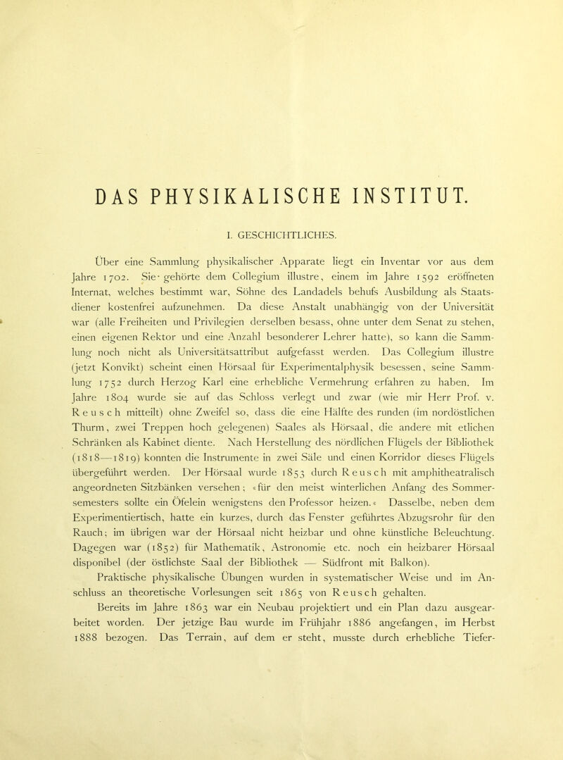 I. GESCHICHTLICHES. Über eine Sammlung physikalischer Apparate liegt ein Inventar vor aus dem Jahre 1702. Sie-gehörte dem Collegium illustre, einem im Jahre 1592 eröffneten Internat, welches bestimmt war, Söhne des Landadels behufs Ausbildung als Staats- diener kostenfrei aufzunehmen. Da diese Anstalt unabhängig; von der Universität war (alle Freiheiten und Privilegien derselben besass, ohne unter dem Senat zu stehen, einen eigenen Rektor und eine Anzahl besonderer Lehrer hatte), so kann die Samm- lung noch nicht als Universitätsattribut aufgefasst werden. Das Collegium illustre (jetzt Konvikt) scheint einen Hörsaal für Experimentalphysik besessen, seine Samm- lung 1752 durch Herzog Karl eine erhebliche Vermehrung erfahren zu haben. Im Jahre 1804 wurde sie auf das Schloss verlegt und zwar (wie mir Herr Prof. v. R e u s c h mitteilt) ohne Zweifel so, dass die eine Hälfte des runden (im nordöstlichen Thurm, zwei Treppen hoch gelegenen) Saales als Hörsaal, die andere mit etlichen Schränken als Ivabinet diente. Nach Herstellung des nördlichen Flügels der Bibliothek (1818—1819) konnten die Instrumente in zwei Säle und einen Korridor dieses Flügels übergeführt werden. Der Hörsaal wurde 1853 durch Reusch mit amphitheatralisch angeordneten Sitzbänken versehen ; «für den meist winterlichen Anfang des Sommer- semesters sollte ein Ofelein wenigstens den Professor heizen.« Dasselbe, neben dem Experimentiertisch, hatte ein kurzes, durch das Fenster geführtes Abzugsrohr für den Rauch; im übrigen war der Hörsaal nicht heizbar und ohne künstliche Beleuchtung. Dagegen war (1852) für Mathematik, Astronomie etc. noch ein heizbarer Hörsaal disponibel (der östlichste Saal der Bibliothek — Südfront mit Balkon). Praktische physikalische Übungen wurden in systematischer Weise und im An- schluss an theoretische Vorlesungen seit 1865 von Re usch gehalten. Bereits im Jahre 1863 war ein Neubau projektiert und ein Plan dazu ausgear- beitet worden. Der jetzige Bau wurde im Frühjahr 1886 angefangen, im Herbst 1888 bezogen. Das Terrain, auf dem er steht, musste durch erhebliche Tiefer-