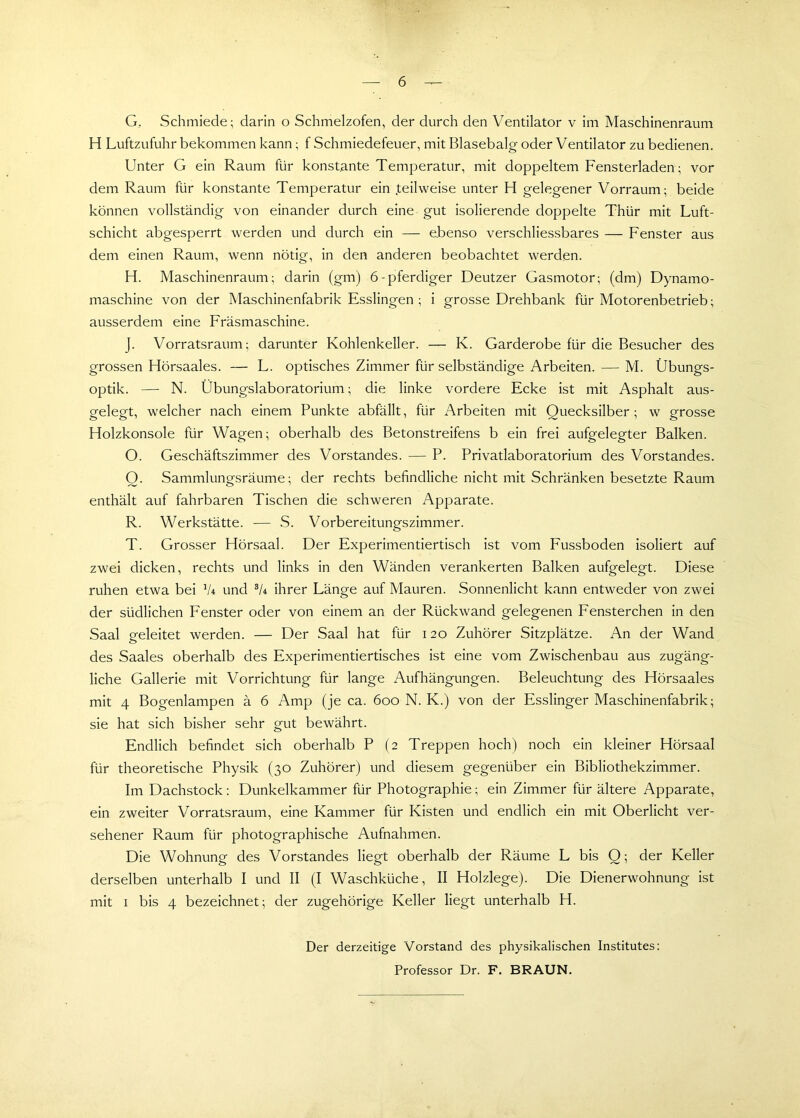 G. Schmiede; darin o Schmelzofen, der durch den Ventilator v im Maschinenraum H Luftzufuhr bekommen kann; f Schmiedefeuer, mit Blasebalg oder Ventilator zu bedienen. Unter G ein Raum für konstante Temperatur, mit doppeltem Fensterladen; vor dem Raum für konstante Temperatur ein .teilweise unter H gelegener Vorraum; beide können vollständig von einander durch eine gut isolierende doppelte Thür mit Luft- schicht abgesperrt werden und durch ein — ebenso verschliessbares — Fenster aus dem einen Raum, wenn nötig, in den anderen beobachtet werden. H. Maschinenraum; darin (gm) 6-pferdiger Deutzer Gasmotor; (dm) Dynamo- maschine von der Maschinenfabrik Esslingen ; i grosse Drehbank für Motorenbetrieb; ausserdem eine Fräsmaschine. J. Vorratsraum; darunter Kohlenkeller. — K. Garderobe für die Besucher des grossen Hörsaales. — L. optisches Zimmer für selbständige Arbeiten. — M. Übungs- optik. — N. Übungslaboratorium; die linke vordere Ecke ist mit Asphalt aus- gelegt, welcher nach einem Punkte abfällt, für Arbeiten mit Quecksilber; w grosse Holzkonsole für Wagen; oberhalb des Betonstreifens b ein frei aufgelegter Balken. O. Geschäftszimmer des Vorstandes. — P. Privatlaboratorium des Vorstandes. Q. Sammlungsräume; der rechts befindliche nicht mit Schränken besetzte Raum enthält auf fahrbaren Tischen die schweren Apparate. R. Werkstätte. — S. Vorbereitungszimmer. T. Grosser Hörsaal. Der Experimentiertisch ist vom Fussboden isoliert auf zwei dicken, rechts und links in den Wänden verankerten Balken aufgelegt. Diese ruhen etwa bei 1U und 3U ihrer Länge auf Mauren. Sonnenlicht kann entweder von zwei der südlichen Fenster oder von einem an der Rückwand gelegenen Fensterchen in den Saal geleitet werden. — Der Saal hat für 120 Zuhörer Sitzplätze. An der Wand des Saales oberhalb des Experimentiertisches ist eine vom Zwischenbau aus zugäng- liche Gallerie mit Vorrichtung für lange Aufhängungen. Beleuchtung des Hörsaales mit 4 Bogenlampen ä 6 Amp (je ca. 600 N. K.) von der Esslinger Maschinenfabrik; sie hat sich bisher sehr gut bewährt. Endlich befindet sich oberhalb P (2 Treppen hoch) noch ein kleiner Hörsaal für theoretische Physik (30 Zuhörer) und diesem gegenüber ein Bibliothekzimmer. Im Dachstock: Dunkelkammer für Photographie; ein Zimmer für ältere Apparate, ein zweiter Vorratsraum, eine Kammer für Kisten und endlich ein mit Oberlicht ver- sehener Raum für photographische Aufnahmen. Die Wohnung des Vorstandes liegt oberhalb der Räume L bis Q; der Keller derselben unterhalb I und II (I Waschküche, II Holzlege). Die Dienerwohnung ist mit 1 bis 4 bezeichnet; der zugehörige Keller liegt unterhalb H. Der derzeitige Vorstand des physikalischen Institutes: Professor Dr. F. BRAUN.