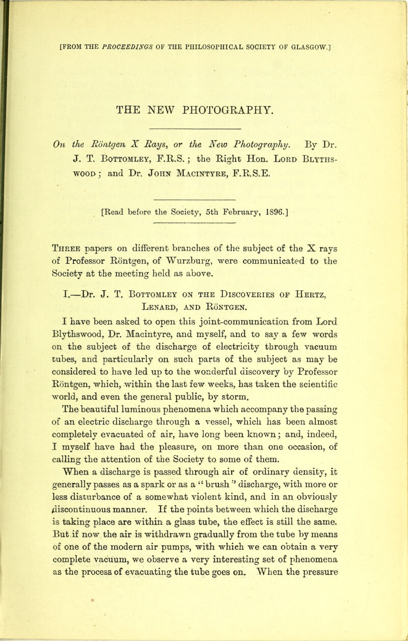 [FROM THE PROCEEDINGS OF THE PHILOSOPHICAL SOCIETY OF GLASGOW.} THE NEW PHOTOGRAPHY. On the Rontgen X Rays, or the New Photography. By Dr. J. T. Bottomley, F.R.S.; the Right Hon. Lord Blyths- wood; and Dr. John Macintyre, F.R.S.E. [Read before the Society, 5th February, 1896.] Three papers on different branches of the subject of the X rays of Professor Rontgen, of Wurzburg, were communicated to the Society at the meeting held as above. I.—Dr. J. T. Bottomley on the Discoveries of Hertz, Lenard, and Rontgen. I have been asked to open this joint-communication from Lord Blythswood, Dr. Macintyre, and myself, and to say a few words on the subject of the discharge of electricity through vacuum tubes, and particularly on such parts of the subject as maybe considered to have led up to the wonderful discovery by Professor Rontgen, which, within the last few weeks, has taken the scientific world, and even the general public, by storm. The beautiful luminous phenomena which accompany the passing of an electric discharge through a vessel, which has been almost completely evacuated of air, have long been known; and, indeed, I myself have had the pleasure, on more than one occasion, of calling the attention of the Society to some of them. When a discharge is passed through air of ordinary density, it generally passes as a spark or as a 11 brush discharge, with more or less disturbance of a somewhat violent kind, and in an obviously discontinuous manner. If the points between which the discharge is taking place are within a glass tube, the effect is still the same. But ,if now the air is withdrawn gradually from the tube by means of one of the modern air pumps, with which we can obtain a very complete vacuum, we observe a very interesting set of phenomena as the process of evacuating the tube goes on. When the pressure