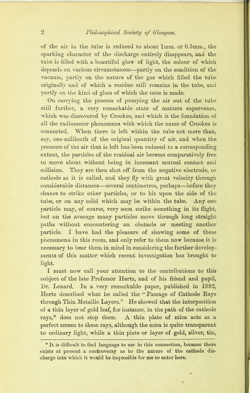 of the air in the tube is reduced to about 1mm. or 0.5mm., the sparking character of the discharge entirely disappears, and the tube is filled with a beautiful glow of light, the colour of which depends on various circumstances—partly on the condition of the vacuum, partly on the nature of the gas which filled the tube originally and of which a residue still remains in the tube, and partly on the kind of glass of which the tube is made. On carrying the process of pumping the air out of the tube still further, a very remarkable state of matters supervenes, w7hich was discovered by Crookes, and which is the foundation of all the radiometer phenomena with which the name of Crookes is connected. When there is left within the tube not more than, say, one-millionth of the original quantity of air, and when the pressure of the air that is left has been reduced to a corresponding extent, the particles of the residual air become comparatively free to move about without being in incessant mutual contact and collision. They are then shot off from the negative electrode, or cathode as it is called, and they fly with great velocity through considerable distances—several centimetres, perhaps—before they chance to strike other particles, or to hit upon the side of the tube, or on any solid which may be within the tube. Any one particle may, of course, very soon strike something in its flight, but on the average many particles move through long straight paths without encountering an obstacle or meeting another particle. I have had the pleasure of showing some of these phenomena in this room, and only refer to them now because it is necessary to bear them in mind in considering the further develop- ments of this matter which recent investigation has brought to light. I must now call your attention to the contributions to this subject of the late Professor Hertz, and of his friend and pupil, Dr. Lenard. In a very remarkable paper, published in 1892, Hertz described what he called the “Passage of Cathode Bays through Thin Metallic Layers.” He showed that the interposition of a thin layer of gold leaf, for instance, in the path of the cathode rays,* does not stop them. A thin plate of mica acts as a perfect screen to these rays, although the mica is quite transparent to ordinary light, while a thin plate or layer of gold, silver, tin, * It is difficult to find language to use in this connection, because there exists at present a controversy as to the nature of the cathode dis- charge into which it would be impossible for me to enter here.