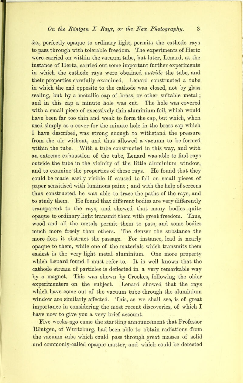 &c., perfectly opaque to ordinary light, permits the cathode rays to pass through with tolerable freedom. The experiments of Hertz were carried on within the vacuum tube, but later, Lenard, at the instance of Hertz, carried out some important further experiments in which the cathode rays were obtained outside the tube, and their properties carefully examined. Lenard constructed a tube in which the end opposite to the cathode was closed, not by glass sealing, but by a metallic cap of brass, or other suitable metal; and in this cap a minute hole was cut. The hole was covered with a small piece of excessively thin aluminium foil, which would have been far too thin and weak to form the cap, but which, when used simply as a cover for the minute hole in the brass cap which I have described, was strong enough to withstand the pressure from the air without, and thus allowed a vacuum to be formed within the tube. With a tube constructed in this way, and with an extreme exhaustion of the tube, Lenard was able to find rays outside the tube in the vicinity of the little aluminium window, and to examine the properties of these rays. He found that they could be made easily visible if caused to fall on small pieces of paper sensitised with luminous paint; and with the help of screens thus constructed, he was able to trace the paths of the rays, and to study them. He found that different bodies are very differently transparent to the rays, and showed that many bodies quite opaque to ordinary light transmit them with great freedom. Thus, wood and all the metals permit them to pass, and some bodies much more freely than others. The denser the substance the more does it obstruct the passage. For instance, lead is nearly opaque to them, while one of the materials which transmits them easiest is the very light metal aluminium. One more property which Lenard found I must refer to. It is well known that the cathode stream of particles is deflected in a very remarkable way by a magnet. This was shown by Crookes, following the older experimenters on the subject. Lenard showed that the rays ■which have come out of the vacuum tube through the aluminium window are similarly affected. This, as we shall see, is of great importance in considering the most recent discoveries, of which I have now to give you a very brief account. Five weeks ago came the startling Announcement that Professor Pontgen, of Wurtzburg, had been able to obtain radiations from the vacuum tube which could pass through great masses of solid and commonly-called opaque matter, and which could be detected