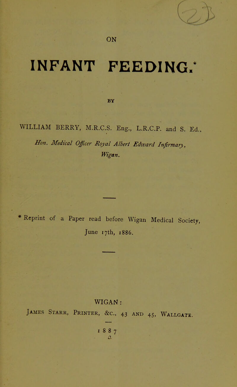 ON INFANT FEEDING.* BY WILLIAM BERRY, M.R.C.S. Eng., L.R.C.P. and S. Ed.. Hon. Medical Office?■ Royal Albert Edivard Infirmary, Wigan. * Reprint of a Paper read before Wigan Medical Society, June 17th, 1886. WIGAN: James Starr, Printer, &c., 43 and 45, Wallgate. 1887 a