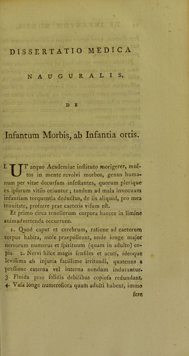 I DISSERTATIO MEDICA NAUGURALIS, D E Infantum Morbis, ab Infantia ortis. I. T TT aequo Academiae inftituto morigerer, mul- tos in mente revolvi morbos, genus huma- num per vitae decurfum infeltantes, quorum plerique ex ipforum vitiis oriuntur; tandem ad mala innocuam infantiam torquentia dedu£tus, de iis aliquid, pro mea tenuitate, proferre prae caeteris vifum eft. Et primo circa tenellorum corpora haecce in limine animadvertenda occurrunt. i. Quod caput et cerebrum, ratione ad caeterum corpus habita, mole praepolleant, unde longe major nervorum numerus et fpirituum (quam in adulto) co- pia. 2. Nervi hifce magis fenfiles et acuti, ideoque ievifiima ab injuria facillime irritandi, quatenus a preflione externa vel interna nondum indurantur. 4« Vafa longe numerofiora quam adulti habent, immo fere )