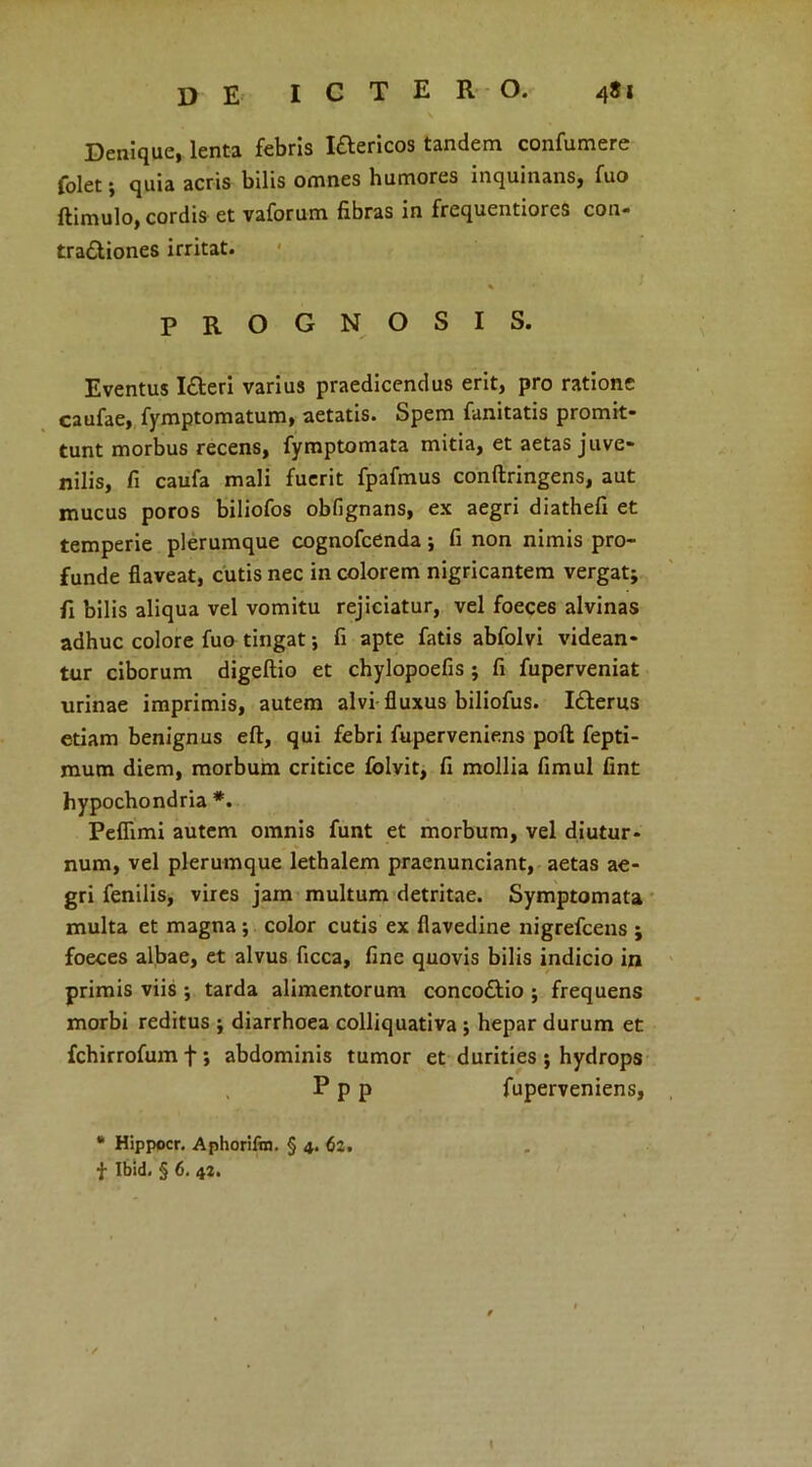 Denique, lenta febris Iftericos tandem confumere folet; quia acris bilis omnes humores inquinans, fuo ftimulo, cordis et vaforum fibras in frequentiores con- tractiones irritat. PROGNOSIS. Eventus ICteri varius praedicendus erit, pro ratione caufae, fymptomatum, aetatis. Spem fanitatis promit- tunt morbus recens, fymptomata mitia, et aetas juve- nilis, fi caufa mali fuerit fpafmus conftringens, aut mucus poros biliofos obfignans, ex aegri diathefi et temperie plerumque cognofcenda; fi non nimis pro- funde flaveat, cutis nec in colorem nigricantem vergat; fi bilis aliqua vel vomitu rejiciatur, vel foeces alvinas adhuc colore fuo tingat; fi apte fatis abfolvi videan- tur ciborum digeftio et chylopoefis ; fi fuperveniat urinae imprimis, autem alvi fluxus biliofus. ICterus etiam benignus eff, qui febri fuperveniens poft fepti- mum diem, morbum critice folvit, fi mollia fimul fint hypochondria *. Peffimi autem omnis funt et morbum, vel diutur- num, vel plerumque lethalem praenunciant, aetas ae- gri fenilis, vires jam multum detritae. Symptomata multa et magna ; color cutis ex fiavedine nigrefcens ; foeces albae, et alvus ficca, fine quovis bilis indicio in primis viis ; tarda alimentorum concodtio ; frequens morbi reditus ; diarrhoea colliquativa ; hepar durum et fchirrofumf; abdominis tumor et durities ; hydrops P p p fuperveniens, * Hippocr. Aphorifin. § 4. 62. f Ibid« § 6. 42. 1