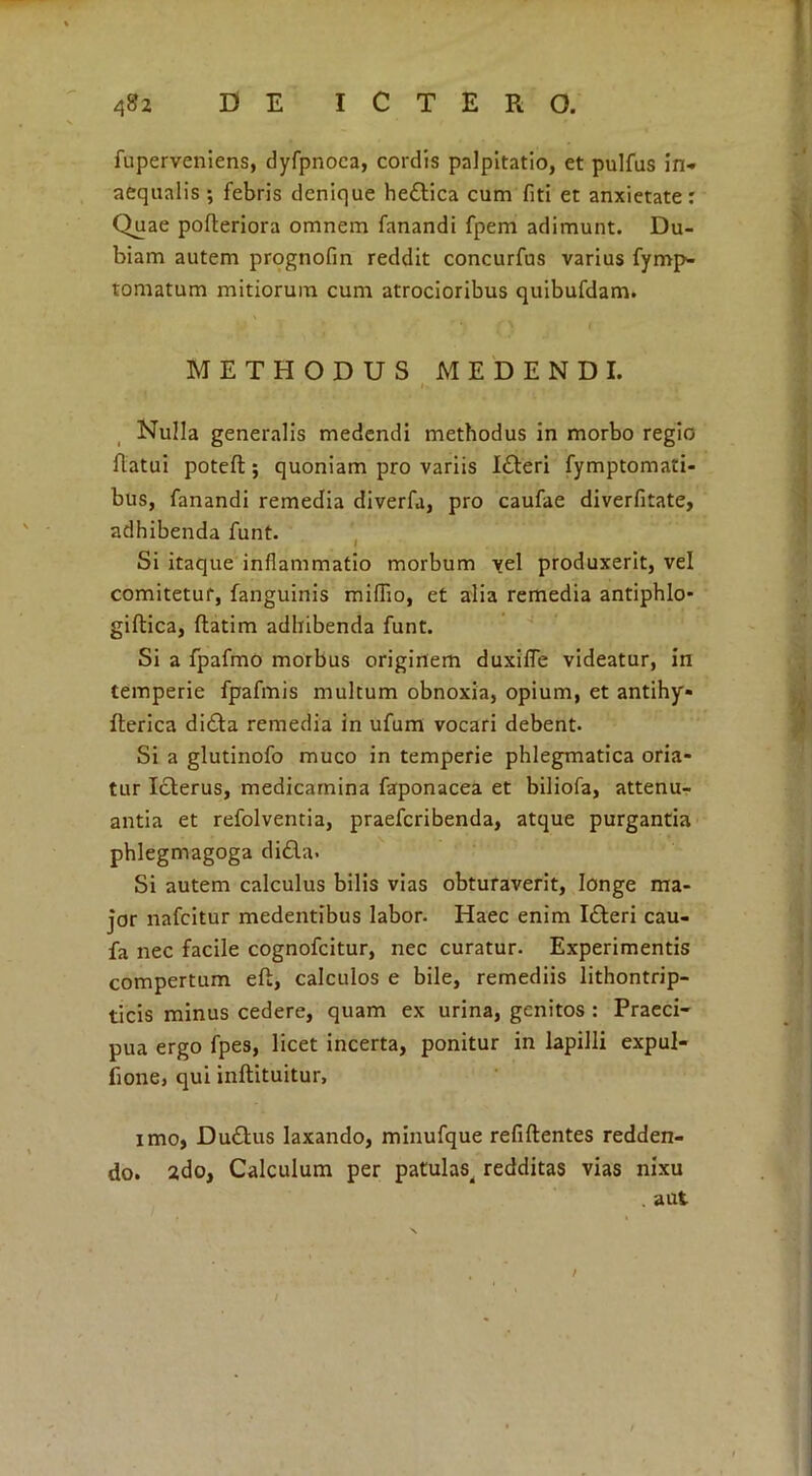 fuperveniens, dyfpnoea, cordis palpitatio, et pulfus in- aequalis ; febris denique hedtica cum fiti et anxietate: Quae pofteriora omnem fanandi fpem adimunt. Du- biam autem prognofin reddit concurfus varius fyrnp- tornatum mitiorum cum atrocioribus quibufdam. METHODUS MEDENDI. Nulla generalis medendi methodus in morbo regio flatui poteft; quoniam pro variis I&eri fymptomati- bus, fanandi remedia diverfa, pro caufae diverfitate, adhibenda funt. Si itaque inflammatio morbum vel produxerit, vel comitetur, fanguinis miflio, et alia remedia antiphlo* giftica, flatim adhibenda funt. Si a fpafmo morbus originem duxifle videatur, in temperie fpafmis multum obnoxia, opium, et antihy- fterica di£ta remedia in ufum vocari debent. Si a glutinofo muco in temperie phlegmatica oria- tur Icterus, medicamina faponacea et biliofa, attenu- antia et refolventia, praefcribenda, atque purgantia phlegmagoga didita. Si autem calculus bilis vias obturaverit, longe ma- jor nafcitur medentibus labor. Haec enim Idteri cau- fa nec facile cognofcitur, nec curatur. Experimentis compertum eft, calculos e bile, remediis lithontrip- ticis minus cedere, quam ex urina, genitos : Praeci- pua ergo fpes, licet incerta, ponitur in lapilli expui- tione, qui inftituitur, imo, Dudtus laxando, minufque refiftentes redden- do. 2do, Calculum per patulas, redditas vias nixu . aut /