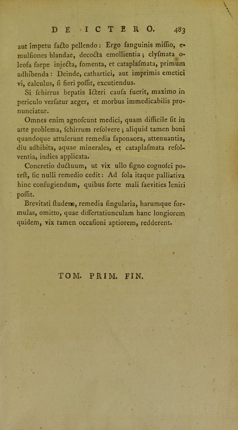 aut impetu fa£to pellendo: Ergo fanguinis miflio, e- mulfiones blandae, deco&a emollientia; clyfmata o- leofa faepe injetta, fomenta, et cataplafmata, primum adhibenda : Deinde, cathartici, aut imprimis emetici vi, calculus, fi fieri poffit, excutiendus. Si fchirrus hepatis I£teri caufa fuerit, maximo in periculo verfatur aeger, et morbus immedicabilis pro- nunciatur. Omnes enim agnofcunt medici, quam difficile fit in arte problema, fchirrum refolvere ; aliquid tamen boni quandoque attulerunt remedia faponacea, attenuantia, diu adhibita, aquae minerales, et cataplafmata refol- ventia, indies applicata. Concretio dudtuum, ut vix ullo figno cognofci po- teft, lic nulli remedio cedit: Ad fola itaque palliativa hinc confugiendum, quibus forte mali faevities leniri poffit. Brevitati fludens, remedia fingularia, harumque for- mulas, omitto, quae diflertatiunculam hanc longiorem quidem, vix tamen occafioni aptiorem, redderent. TOM. PRIM. FIN.