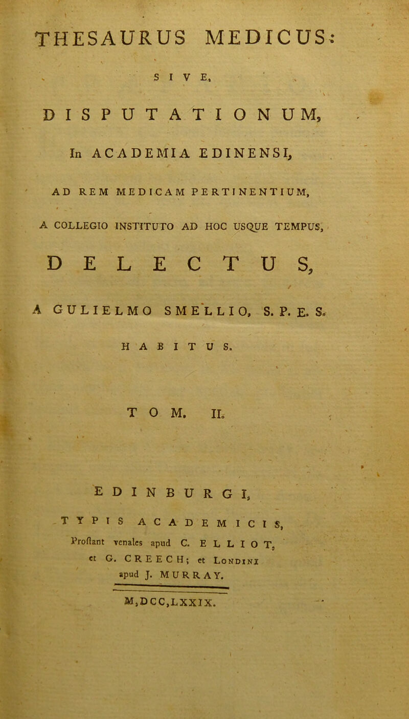THESAURUS MEDICUS • s SIVE, ' - * • ’ \ DISPUTATIONUM, In ACADEMIA EDINENSI, AD REM MEDICAM PERTINENTIUM, * <• A COLLEGIO INSTITUTO AD HOC USQUE TEMPUS, DELECTUS, / A G U L I E L M O SMELLIO, S. P. E. S. HABITUS. T O M. IL i * edinburgi, TYPIS ACADEMICIS, Proflant venales apud C. E L L I O T„ et G. CREECH; et Londini apud J. M U R R A Y. M,DCC,LXXIX.
