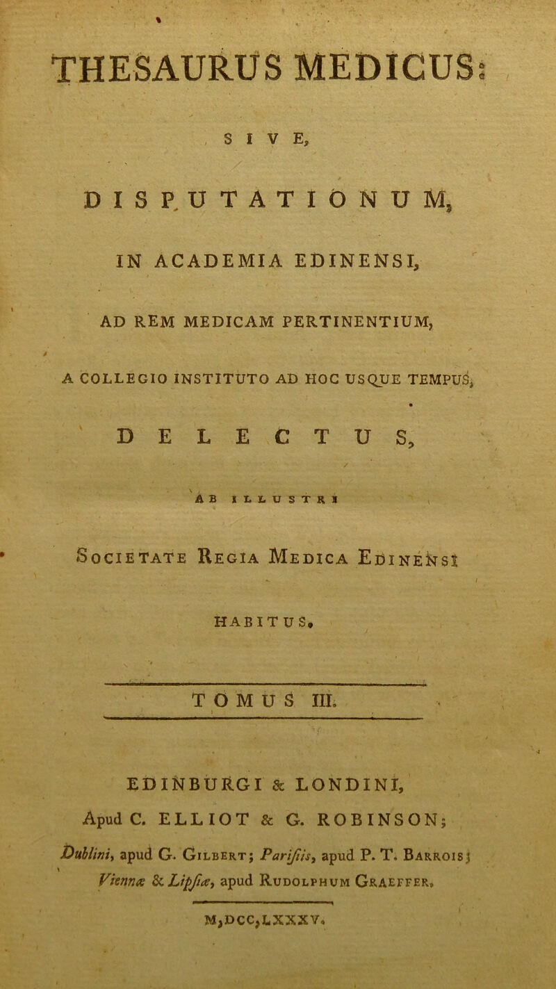 I' % THESAURUS MEDICUS SIVE, ' / DISPUTATIONUM, IN ACADEMIA EDINENSI, AD REM MEDICAM PERTINENTIUM, * ( / A COLLEGIO INSTITUTO AD HOC USQUE TEMPUS, DELECTUS, AB ILLUSTRI Societate Regia Medica EoiNEksi habit u s. . — TOMUS III. ^i i EDINBURGI & LONDINI, Apud C. ELLIOT & G. ROBINSON; Dublini, apud G- Gilbert; Pari/iis, apud P. T. Barroisj \ Vienna &LipJitf, apud Rudolphum Graeffer, M,DCC,LXXXV, a o