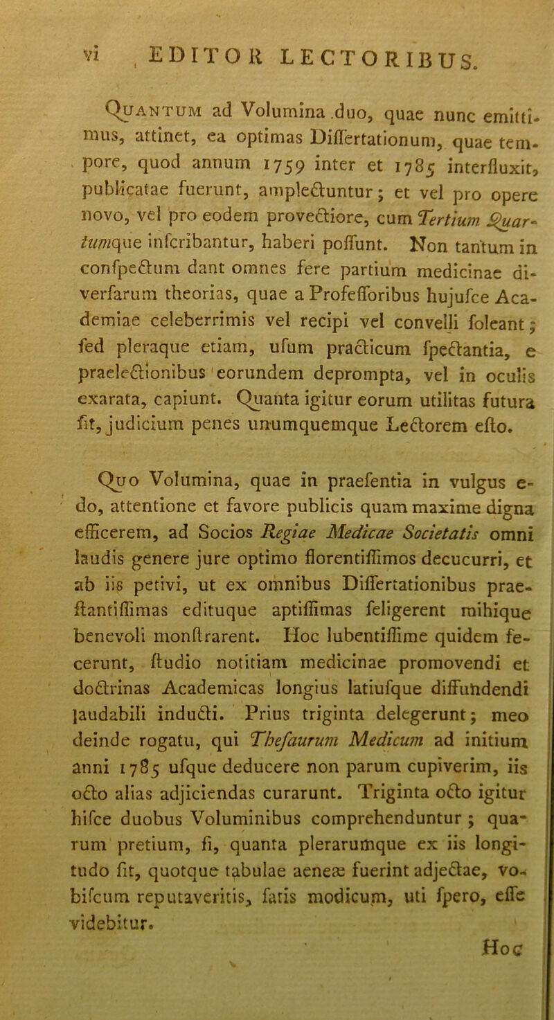 vi , EDITOR LECTORIBUS. Quantum ad Volumina duo, quae nunc emitti- mus, attinet, ea optimas Diflertationum, quae tem- pore, quod annum 1759 inter et 1785 interfluxit, publicatae fuerunt, ampleduntur; et vel pro opere novo, vel pro eodem provediore, cum Tertium $uar- iumque infcribantur, haberi poffunt. Non tantum in confpedum dant omnes fere partium medicinae di- verfarum theorias, quae a Profefloribus hujufce Aca- demiae celeberrimis vel recipi vel convelli foleant; fed pleraque etiam, ufum pradicum fpedantia, e praeledtonibus eorundem deprompta, vel in oculis exarata, capiunt. Quanta igitur eorum utilitas futura fit, judicium penes unumquemque Ledorem efto. Quo Volumina, quae in praefentia in vulgus e- do, attentione et favore publicis quam maxime digna efficerem, ad Socios Regiae Medicae Societatis omni laudis genere jure optimo florentiffimos decucurri, et ab iis petivi, ut ex omnibus Diflertationibus prae- ifantiflimas edituque aptiffimas feligerent mihique benevoli monflrarent. Hoc lubentiflime quidem fe- cerunt, Audio notitiam medicinae promovendi et dodrinas Academicas longius latiufque diffundendi laudabili indudi. Prius triginta delegerunt; meo deinde rogatu, qui Thefaurum Medicum ad initium anni 1785 ufque deducere non parum cupiverim, iis odo alias adjiciendas curarunt. Triginta odo igitur hifce duobus Voluminibus comprehenduntur ; qua- rum pretium, fi, quanta plerarumque ex iis longi- tudo fit, quotque tabulae aenea; fuerint adjedae, vo- bifcum reputaveritis, fatis modicum, uti fpero, effe videbitur. Hoc