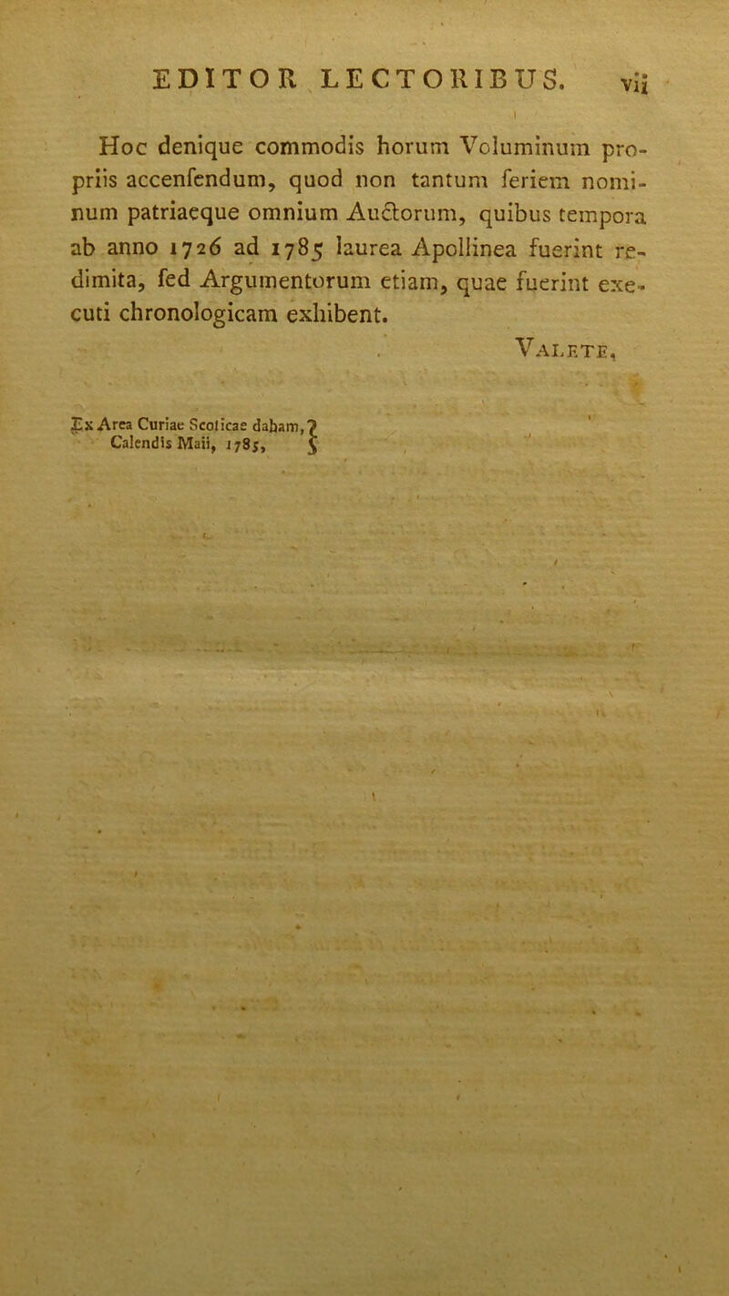 ^ •• Vu EDITOR LECTORIBUS Hoc denique commodis horum Voluminum pro- priis accenfendum, quod non tantum feriem nomi- num patriaeque omnium Auctorum, quibus tempora ab anno 1726 ad 1785 laurea Apollinea fuerint re- dimita, fed Argumentorum etiam, quae fuerint exe- cuti chronologicam exhibent. Valete Tx Arca Curiae Scoticas dabam Calendis Maii, 1785, l