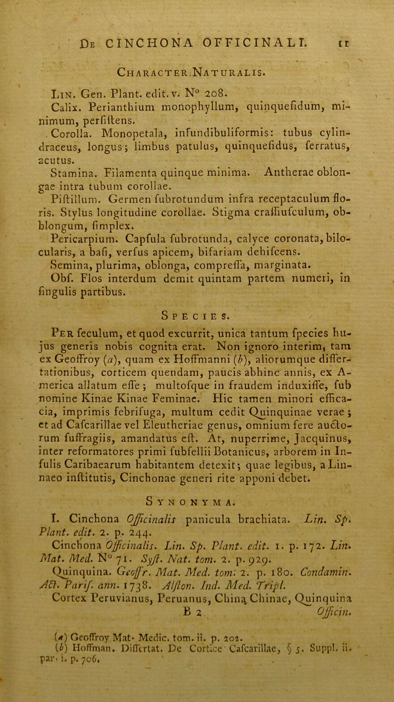 Character.Natur alis. Lin. Gen. Piant, edit.v^ N° 208. Calix. Perianthium monophyllum, quinquefidum, mi- nimum, perfiftens. Corolla. Monopetala, infundibuliformis: tubus cylin- draceus, longus; limbus patulus, quinquefidus, ferratus, acutus. Stamina. Filamenta quinque minima. Antherae oblon- gae intra tubum corollae. Piftillum. Germen fubrotundum infra receptaculum flo- ris. Stylus longitudine corollae. Stigma crafFiufculum, ob- blongum, fimplex. Pericarpium. Capfula fubrotunda, calyce coronata, bilo- cularis, a bafi, verfus apicem, bifariam dehifcens. Semina, plurima, oblonga, compreffa, marginata. Obf. Flos interdum demit quintam partem numeri, in fingulis partibus. Species. Per feculum, et quod excurrit, unica tantum fpecies hu- jus generis nobis cognita erat. Non ignoro interim* tam ex GeofFroy (a), quam ex Hoffmanni (Z>), aliorumque differ- tationibus, corticem quendam, paucis abhinc annis, ex A- merica allatum effie; multofque in fraudem induxifle, fub nomine Kinae Kinae Feminae. Hic tamen minori effica- cia, imprimis febrifuga, multum cedit Qmnquinae verae; et ad Cafcarillae vel Eleutheriae genus, omnium fere au£to- rum fufFragiis, amandatus eft. At, nuperrime, Jacquinus, inter reformatores primi fubfellii Botanicus, arborem in In- fulis Caribaearum habitantem detexit; quae legibus, aLin- naeo inflitutis, Cinchonae generi rite apponi debet. Synonyma. I. Cinchona OJ/icinalis panicula brachiata. Lin. Sp. Piant, edit. 2. p. 244. Cinchona Offici na lis. Lin. Sp. Piant, edit. 1. p. 172. Lin. Mat. Med. N° 71. Syjl. Nat. tom. 2. p. 929. Qumquina. Geoffr. Mat. Med. tom: 2. p. 180. Condamin. ALI. Pari/, ann. 1738. Aljlon. Ind. Med. Tripi. Cortex Peruvianus, Peruanus, Chin^Chinae, Quinquina (*) GeofFroy Mat* Medie, tom. ii. p. 202. (£) I-IofFman. DiITtrUt. De Cortice Cafcarillae, §5. Suppi, ii.