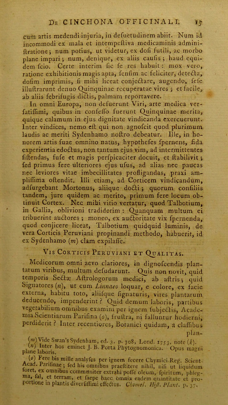 cum artis medendi injuria, in defuetudinem abiit. Num id incommodi ex mala et intempelliva medicaminis admini- ftratione; num potius, ut videtur, ex dofi futili, ac morbo plane impari •, num, denique, ex aliis caulis ; haud equi- dem fcio. Certe interim fic fe res habuit : mox vero, ratione exhibitionis magis apta, fenfim ac feliciter, detefta, dofim imprimis, fi mihi liceat conje£lare, augendo, fefe illuftrarunt denuo Quinquinae recuperatae vires ; et facile, ab aliis febrifugis dictis, palmam reportavere. In omni Europa, non defuerunt Viri, arte medica ver- fatilTimi, quibus in confeflo fuerunt (Quinquinae merita, quique calamum in ejus dignitate vindicanda exercuerunt. Inter vindices, nemo eft qui non agnofcit quod plurimum laudis ac meriti Sydenhamo noltro debeatur. Ille, in ho- norem artis fuae omnino natus, hypothefes fpernens, fida experientia edodtus, non tantum ejus vim, ad intermittentes fidendas, fufe et magis perfpicaciter docuit, et Itabilivit; fed primus fere ulteriores ejus ufus, ad alias nec paucas nec leviores vitae imbecillitates profligandas, praxi am- pliflima oftendit. Illi etiam, ad Corticem vindicandum, adfurgebant Mortonus, aliique do£ti ; quorum confiliis tandem, jure quidem ac merito, primum fere locum ob- tinuit Cortex. Nec mihi vitio vertatur, quod Talbotium, in Gallia, oblivioni tradiderim : Quanquam multum ei tribuerint audtores ; moneo, ex au6loritate vix fpernenda, quod conjicere liceat, Talbotium quidquid luminis, de vera Corticis Peruviani propinandi methodo, habuerit, id ex Sydenhamo (m) clam expilafle. Vis Corticis Peruviani et Qualitas. Medicorum omni aevo clariores, in dignofcendis plan- tarum viribus, multum defudarunt. Quis non novit, quid temporis Sedtse Aftrologorum medici, ab aftrisj quid Signatores («), ut cum Linnaeo loquar, e colore, ex facie externa, habitu toto, aliilque lignaturis, vires plantarum deducendo, impenderint? Quid demum laboris, partibus vegetabilium omnibus examini per ignem fubje£tis, Acade- mia Scientiarum Parifina (0), frultra, ni falluntur hodierni, perdiderit ? Inter recentiores, Botanici quidam, a claflibus plan- h>Yide Swan’sSydenham, ed. 3. p. 308, Lond. 1753, note (l). plane laboris*108 CmM1Ct J' B' Porta Phylognomonica. Opus magni a fene bia mille analyfe8 per ignem fecere Chymici Reg. Scient- Aead. Rarihnae; fed his omnibus praeftitere nihil, nili ut liquidum oret, ex omnibus communiter extrahi polfe oleum, fpiritum, phleg- ma, Tai, et terram, et faepe haec omnia eadem quantitate et pro-