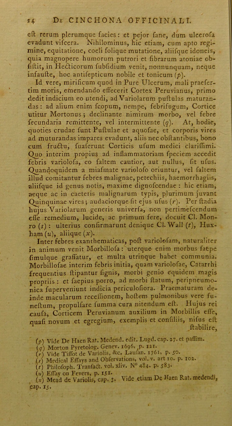 eft rerum plerumque facies : et pejor fane, dum ulcerofa evadunt vifcera. Nihilominus, hic etiam, cum apto regi- mine, equitatione, coeli folique mutatione, aliifque idoneis, quia magnopere humorum putrori et fibrarum atoniae ob- fiftit, in Hedlicorum fubfidium venit, nonnunquam, neque infaufte, hoc antifepticum nobile et tonicum (p). Id vere, mirificum quod in Pure Ulcerum, mali praefer- tim moris, emendando effecerit Cortex Peruvianus, primo dedit indicium eo utendi, adVariolarum pullulas maturan- das : ad alium enim fcopum, nempe, febrifugum, Cortice utitur Mortonus ; declinante nimirum morbo, vel febre fecundaria remittente, vel intermittente (q). At, hodie, quoties crudae funt Pullulae et aquofae, et corporis vires ad muturandas impares evadunt, aliis nec obftantibus, bono cum frudlu, fuaferunt Corticis ufum medici clariflimi. Quo interim propius ad inflammatoriam fpeciem accedit febris variolofa, eo faltem cautior, aut nullus, fit ufus. Quandoquidem a miafmate variolofo oriuntur, vel faltem illud comitantur febres malignae, petechiis, haemorrhagiis, aliifque id genus notis, maxime dignofcendae : hic etiam, aeque ac in caeteris malignarum typis, plurimum juvant Quinquinae vires \ audaciorque fit ejus ufus (r). Per lladia hujus Variolarum generis univerfa, non pertimefcendum efle remedium, lucide, ac primum fere, docuit Cl. Mon- ro (r) : ulterius confirmarunt denique Cl.Wall (/), Hux- ham(w), aliique (x). Inter febres exanthematicas, poli variolofam, naturaliter in animum venit Morbillofa:'uterque enim morbus fatpe fimulque graflatur, et multa utrinque habet communia. Morbillofae interim febris initia, quam variolofae, Catarrhi frequentius llipantur lignis, morbi genio equidem magis propriis : et faepius porro, ad morbi flatum, peripneumo- nica fuperveniunt indicia periculofiora. Praematuram de- inde macularum recefiionem, hollem pulmonibus vere fu- nellum, propulfare fumma cura nitendum eft. Hujus rei caufa, Corticem Peruvianum auxilium in Morbillis efle, quafi novum et egregium, exemplis et confiliis, nifus eft ftabilire, (p) vide De Haen Rat. Medend. edit. Lugd. cap. 27. et paflim. {q) Morton Pyretolog. Genev. 1696, p. izx. (r) Vide Tiffot de Variolis, &c. Laulan. 17611 p* 5^* (/) Medical Eflays and Obfervations, vol. v. art 10. p. 102. (t) Philofoph. Tranfadt. vol. xliv. N° 484. P- 583- (u) ElTay on Fevers, p. I51* . „ _ , (x) Mead de Variolis, cap. 3- Vide etram De Haen Rat. medendi, cap. 15.