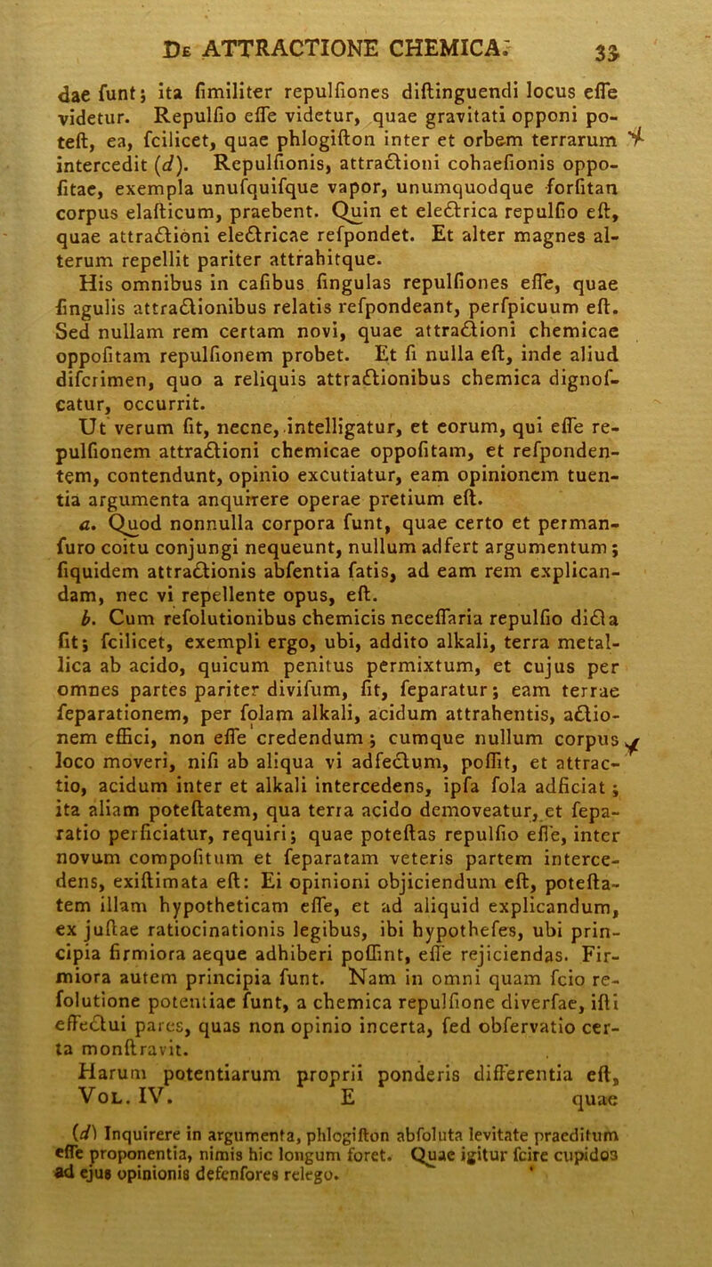 daefunt; ita fimiliter repulfioncs diftinguendi locus efle videtur. Repulfio effe videtur, quae gravitati opponi po- teft, ea, fcilicet, quae phlogifton inter et orbem terrarum V- intercedit (d). Repulfionis, attradtioni cohaefionis oppo- fitae, exempla unufquifque vapor, unumquodque forfitan corpus elafticum, praebent. Quin et eledtrica repulfio eft, quae attra&ioni eledtricae refpondet. Et alter magnes al- terum repellit pariter attrahitque. His omnibus in cafibus fingulas repulfiones efle, quae lingulis attra&ionibus relatis refpondeant, perfpicuum eft. Sed nullam rem certam novi, quae attra&ioni chemicae oppofltam repulfionem probet. Et fi nulla eft, inde aliud difcrimen, quo a reliquis attractionibus chemica dignof- catur, occurrit. Ut verum fit, necne, intelligatur, et eorum, qui efle re- pulfionem attraCtioni chemicae oppofitam, et refponden- tem, contendunt, opinio excutiatur, eam opinionem tuen- tia argumenta anquirere operae pretium eft. a. Quod nonnulla corpora funt, quae certo et perman- furo coitu conjungi nequeunt, nullum adfert argumentum; fiquidem attraCtionis abfentia fatis, ad eam rem explican- dam, nec vi repellente opus, eft. b. Cum refolutionibus chemicis ncceflaria repulfio di£ta fit; fcilicet, exempli ergo, ubi, addito alkali, terra metal- lica ab acido, quicum penitus permixtum, et cujus per omnes partes pariter divifum, fit, feparatur; eam terrae feparationem, per folam alkali, acidum attrahentis, aCtio- nem effici, non efle credendum; cumque nullum corpus^ loco moveri, nifi ab aliqua vi adfectum, poflit, et attrac- tio, acidum inter et alkali intercedens, ipfa fola adficiat ; ita aliam poteftatem, qua terra acido demoveatur, et fepa- ratio perficiatur, requiri; quae poteftas repulfio efle, inter novum compofitum et feparatam veteris partem interce- dens, exiftimata eft: Ei opinioni objiciendum eft, potefta- tem illam hypotheticam efle, et ad aliquid explicandum, ex juftae ratiocinationis legibus, ibi hypothefes, ubi prin- cipia firmiora aeque adhiberi poffint, efle rejiciendas. Fir- miora autem principia funt. Nam in omni quam fcio re- folutione potentiae funt, a chemica repulfione diverfae, ifti effectui pares, quas non opinio incerta, fed obfervatio cer- ta monftravit. Harum potentiarum proprii ponderis differentia eft, Vol. IV. E quae (d) Inquirere in argumenta, phlogifton abfoluta levitate praeditum efle proponentia, nimis hic longum foret. Quae igitur fcire cupido3 ad ejus opinionis defenfores relego.