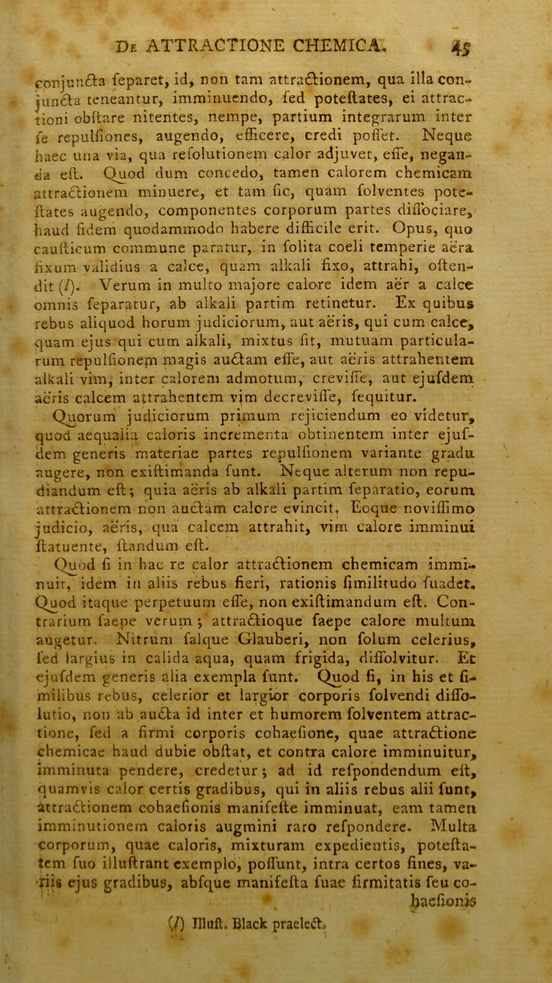 cprjunfta feparet, id, non tam attraCtionem, qua illa con- juncta teneantur, imminuendo, fed poteftates, ei attrac- tioni obftare nitentes, nempe, partium integrarum inter fe repulfiones, augendo, efficere, credi poffet. Neque haec una via, qua refolutionem calor adjuvet, effe, negan- da eft. Quod dum concedo, tamen calorem chemicam attraCtionem minuere, et tam fic, quam folventes pote- ftates augendo, componentes corporum partes diffociare, haud fidem quodammodo habere difficile erit. Opus, quo caufticum commune paratur, in folita coeli temperie aera fixum validius a calce, quam alkali fixo, attrahi, often- dit (/). Verum in multo majore calore idem aer a calce omnis feparatur, ab alkali partim retinetur. Ex quibus rebus aliquod horum judiciorum, aut aeris, qui cum calce, quam ejus qui cum alkali, mixtus fit, mutuam particula- rum repulfioneni magis auCtam effe, aut aeris attrahentem alkali vim, inter calorem admotum, creviffe, aut ejufdem acris calcem attrahentem vim decreviffe, fequitur. Quorum judiciorum primum rejiciendum eo videtur, quod aequaiia caloris incrementa obtinentem inter ejuf- dem generis materiae partes repulfionem variante gradu augere, non exiftimanria funt. Neque alterum non repu- diandum eft; quia aeris ab alkali partim feparatio, eorum attraCtionem non auctam calore evincit. Eoque noviffimo judicio, aeris, qua calcem attrahit, vim calore imminui ftatuente, ftandum eft. Quod fi in hac re calor attracftionem chemicam immi- nuit, idem in aliis rebus fieri, rationis fimilitudo fuadet. Quod itaque perpetuum effe, non exiftimandum eft. Con- trarium faepe verum attra£lioque faepe calore multum augetur. Nitrum falque Glauberi, non folum celerius, led largius in calida aqua, quam frigida, diffolvitur. Et ejufdem generis alia exempla funt. Quod fi, in his et fi- miiibus rebus, celerior et largior corporis folvendi diffo- lutio, non ab au£ta id inter et humorem folventem attrac- tione, fed a firmi corporis cohaefione, quae attractione chemicae haud dubie obftat, et contra calore imminuitur, imminuta pendere, credetur; ad id refpondendum elt, quamvis calor certis gradibus, qui in aliis rebus alii funt, attractionem cohaefionis manifelte imminuat, eam tamen imminutionem caloris augmini raro refpondere. Multa corporum, quae caloris, mixturam expedientis, potefta- tem fuo illuftrant exemplo, poffunt, intra certos fines, va- riis ejus gradibus, abfque manifefta fuae firmitatis feu co- baefionis (/) Illuft. Black praeleft,