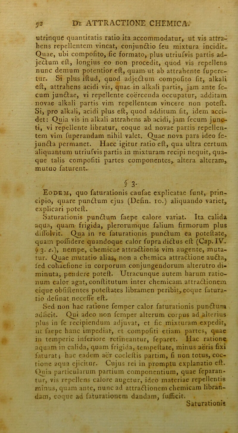 utrinque quantitatis ratio ita accommodatur, ut vis attra- hens repellentem vincat, conjunftio feu mixtura incidite Quae, ubi compofito, fic formato, plus utriufvis partis ad- je&um eft:, longius eo non procedit, quod vis repellens nunc demum potentior eft, quam ut ab attrahente fupere- tur. Si plus iftud, quod adje&um compofito fit, alkali eft, attrahens acidi vis, quae in alkali partis, jam ante fe- cum jun&ae, vi repellente coercenda occupatur, additam novae alkali partis vim repellentem vincere non poteft. Si, pro alkali, acidi plus eft, quod additum fit, idem acci- det: Quia vis in alkali attrahens ab acidi, jam fecum junc- ti, vi repellente libratur, eoque ad novae partis repellen- tem vim fuperandam nihil valet. Quae nova pars ideo fe- jun&a permanet. Haec igitur ratio eft, qua ultra certum, aliquantum utriufvis partis in mixturam recipi nequit, qua- que talis compofiti partes componentes,, altera alteram, mutuo faturent. f 3- Eodem, quo faturationis caufae explicatae funt, prin- cipio, quare punttum ejus (Defin. io.) aliquando variet, explicari poteft. Saturationis pundfum faepe calore variat. Ita calida aqua, quam frigida, plerorumque falium firmorum plus diftolvit. Qua in re faturationis pundtum ea poteftate, quam poftidere quandoque calor fupra didlus eft (Cap. IV^ § 3. e.), nempe, ebemicae attractionis vim augente, muta- tur. Quae mutatio alias, non a chemica attraClione au£ta, fed cohaefione in corporum conjungendorum alterutro di- minuta, pendere poteft. Utracunque autem harum ratio- num calor agat, conftitutum inter chemicam attraCtionem eique obfiftentes poteftates libramen peribit,eoque fatura- tio definat necefle eft. Sed non hac ratione femper calor faturationis punCtum adficit. Qui adeo non femper alterum corpus ad alterius plus in fe recipiendum adjuvat, et fic mixturam expedit, ut faepe hanc impediat, et compofiti etiam partes, quae in temperie inferiore retineantur, feparet. Hac ratione aquam in calida, quam frigida, tempeftate, minus aeris fixi faturatj hac eadem aiir coeleftis partim, fi non totus, coc- tione aqua ejicitur. Cujus rei in promptu explanatio eft. Quia particularum partium componentium, quae feparan- tur, vis repellens calore augetur, ideo materiae repellentjs minus, quam ante, nunc ad attraClionem chemicam libran- dum, eoque ad faturationem dandam, fufficit. Saturationis