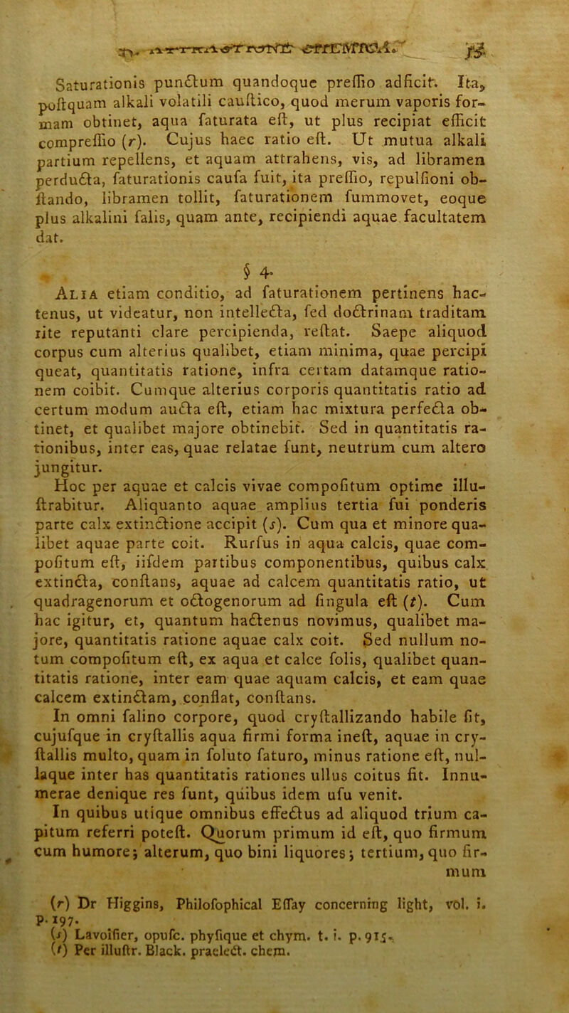 xVT~x-rcA 0 Saturationis pun£tum quandoque preffio adficit, Ita, poftquam alkali volatili cauftico, quod merum vaporis for- mam obtinet, aqua faturata eft, ut plus recipiat efficit compreffio (r). Cujus haec ratio eft. Ut mutua alkali partium repellens, et aquam attrahens, vis, ad libramen perdudta, faturationis caufa fuit, ita preffio, repulfioni ob- ftando, libramen tollit, faturationem fummovet, eoque plus alkalini falis, quam ante, recipiendi aquae facultatem dat. § 4* Alia etiam conditio, ad faturationem pertinens hac- tenus, ut videatur, non intellefta, fed dodlrinam traditam rite reputanti clare percipienda, reftat. Saepe aliquod corpus cum alterius qualibet, etiam minima, quae percipi queat, quantitatis ratione, infra certam datamque ratio- nem coibit. Cumque alterius corporis quantitatis ratio ad certum modum au&a eft, etiam hac mixtura perfecla ob- tinet, et qualibet majore obtinebit. Sed in quantitatis ra- tionibus, inter eas, quae relatae funt, neutrum cum altero jungitur. Hoc per aquae et calcis vivae compofitum optime illu- ftrabitur. Aliquanto aquae amplius tertia fui ponderis parte calx extinclione accipit (j). Cum qua et minore qua- libet aquae parte coit. Rurfus in aqua calcis, quae com- pofitum eft, iifdem partibus componentibus, quibus calx extincla, conflans, aquae ad calcem quantitatis ratio, ut quadragenorum et G&ogenorum ad fingula eft (t). Cum hac igitur, et, quantum hadlenus novimus, qualibet ma- jore, quantitatis ratione aquae calx coit. Sed nullum no- tum compofitum eft, ex aqua et calce folis, qualibet quan- titatis ratione, inter eam quae aquam calcis, et eam quae calcem extin£lam, conflat, conflans. In omni falino corpore, quod cryftallizando habile fit, cujufque in cryftallis aqua firmi forma ineft, aquae in cry- ftallis multo, quam in foluto faturo, minus ratione eft, nul- laque inter has quantitatis rationes ullus coitus fit. Innu- merae denique res funt, quibus idem ufu venit. In quibus utique omnibus effedlus ad aliquod trium ca- pitum referri poteft. Qjuorum primum id eft, quo firmum cum humore; alterum, quo bini liquores; tertium,quo fir- mum (r) Dr Higgins, Philofophical E(Tay concernrng light, vol. i. p.197. U) Lavoifier, opufc. phyfique et chym. t. i. p. 915« (0 Per illuftr. Black, praeledt. ehem.