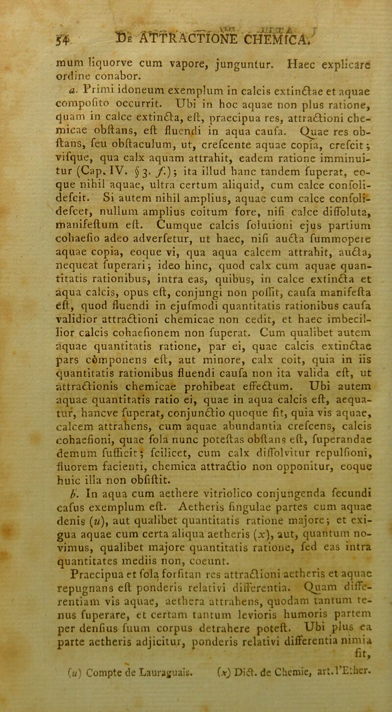 13e ATTkACTIONE . -JLIJX a ; CHEMICA. mum liquorve cum vapore, junguntur. Haec explicare ordine conabor. a. Primi idoneum exemplum in calcis extin&ae et aquae compotito occurrit. Ubi in hoc aquae non plus ratione, quam in calce extin&a, eft, praecipua res, attraCtioni che- micae obftans, eft fluendi in aqua caufa. Quae res ob- ftans, feu obftaculum, ut, crefcente aquae copia, crefcit ; vifque, qua calx aquam attrahit, eadem ratione imminui- tur (Cap. IV. §3. f.); ita illud hanc tandem fuperat, eo- que nihil aquae, ultra certum aliquid, cum calce confoli- defeit. Si autem nihil amplius, aquae cum calce confoli- defeet, nullum amplius coitum fore, nili calce difloluta, manifeftum eft. Cumque calcis folutioni ejus partium cohaefto adeo adverfetur, ut haec, nifi au&a fummopeie aquae copia, eoque vi, qua aqua calcem attrahit, au&a, nequeat fuperari; ideo hinc, quod calx cum aquae quan- titatis rationibus, intra eas, quibus, in calce extincia et aqua calcis, opus eft, conjungi non pollit, caufa manifefta eft, quod fluendi in ejufmodi quantitatis rationibus caufa validior attractioni chemicae non cedit, et haec imbecil- lior calcis cohaefionem non fuperat. Cum qualibet autem aquae quantitatis ratione, par ei, quae calcis extin&ae pars componens eft, aut minore, calx coit, quia in iis quantitatis rationibus fluendi caufa non ita valida eft, ut attraCtionis chemicae prohibeat effeCtum. Ubi autem aquae quantitatis ratio ei, quae in aqua calcis eft, aequa- tur, haneve fuperat, conjunCtio quoque fit, quia vis aquae, calcem attrahens, cum aquae abundantia crefcens, calcis eohaefioni, quae fola nunc poteftas obftans eft, fuperandae demum fufficit; fcilicet, cum calx diflblvitur repulfioni, fluorem facienti, chemica attraClio non opponitur, eoque huic illa non obfiftit. b. In aqua cum aethere vitriolico conjungenda fecundi cafus exemplum eft. Aetheris fingulae partes cum aquae denis (u), aut qualibet quantitatis ratione majore; et exi- gua aquae cum certa aliqua aetheris (x), aut, quantum no- vimus, qualibet majore quantitatis ratione, fed eas intra quantitates mediis non, coeunt. Praecipua et fola forfitan res attraClioni aetheris et aquae repugnans eft ponderis relativi differentia. Quam diffe- rentiam vis aquae, aethera attrahens, quodam tantum te- nus fuperare, et certam tantum levioris humoris partem per denfius fuum corpus detrahere poteft. Ubi plus ea parte aetheris adjicitur, ponderis relativi differentia nimia fit, (*) Dift. de Chemie, art.PEther. («) Compte de Laurasjuais.