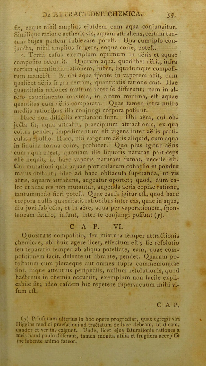 fit, eoque nihil amplius ejufdem cum aqua conjungitur. Similique ratione aetheris vis, aquam attrahens, certam tan- tum hujus partem fublevare poteft. Qua cum ipfo con- jundla, nihil amplius furgere, eoque coire, poteft. c. Tertii cafus exemplum optimum in aeris et aquae compofito occurrit. Quorum aqua, quodlibet aeris, infra certam quantitatis rationem, bibet, liquidumque compofi- tum manebit. Et ubi aqua fponte in vaporem abit, cum qualibet aeris fupra certam, quantitatis ratione coit. Hae quantitatis rationes multum inter fe differunt; nam in al- tero experimento maxima, in altero minima, eft aquae quantitas cum aeris comparata- Qmas tamen intra nullis mediis rationibus illa conjungi corpora poffunt. Haec non difficilia explanatu funt. Ubi aera, cui ob- je£ta (it, aqua attrahit, praecipuum attractionis, ex qua coitus pendet, impedimentum eft vigens inter aeris parti- culas repulfio- Haec, nifi exiguum aeris aliquid, cum aqua in jiquida forma coire, prohibet. Quo plus igitur aeris cum aqua coeat, quoniam ille liquoris naturae particeps effe nequit, ut haec vaporis naturam fumat, neceffe eft. Cui mutationi quia aquae particularum cohaefio et pondus majus obftant; ideo ad haec obftacula fup^randa, urvis acris, aquam attrahens, augeatur oportet; quod, dum ca- lor et aliae res non mutantur, augenda aeris copiae ratione, tantummodo fieri poteft. Quae caufa igitur eft, quod haec corpora nullis quantitatis rationibus inter eas, quae in aqua, diu jovi fubjeCla, et in aere, aqua per vaporationem, fpon- taneam faturo, in funt, inter fe conjungi poffunt (_y). C A P. VI. Quoniam compofitio, feu mixtura femper attraClionis chemicae, ubi huic agere licet, effeClum eft ; fic refolutio feu feparatio femper ab aliqua poteftate, eam, quae com- pofitionem facit, delente ut librante, pendet. Quarum po- teftatum cum pleraeque aut omnes fupra commemoratae fint, iilque attentius perfpeClis, nullum refolutionis, quod haClenus in chemia occurrit, exemplum non facile expli- cabile fit; ideo eafdem hic repetere fupervacuum mihi vi- fum eft. C A P. (y) Priufquam ulterius in hoc opere progrediar, quae egregii viri Iiiggins medici praefationi ad tra&atum de luce debeam, ut dicam, candor et veritas exigunt. Unde, licet ejus faturationis rationes a mtio haud paulo differant, tamen monita utilia et frugifera accepifle me lubente animo fateor.