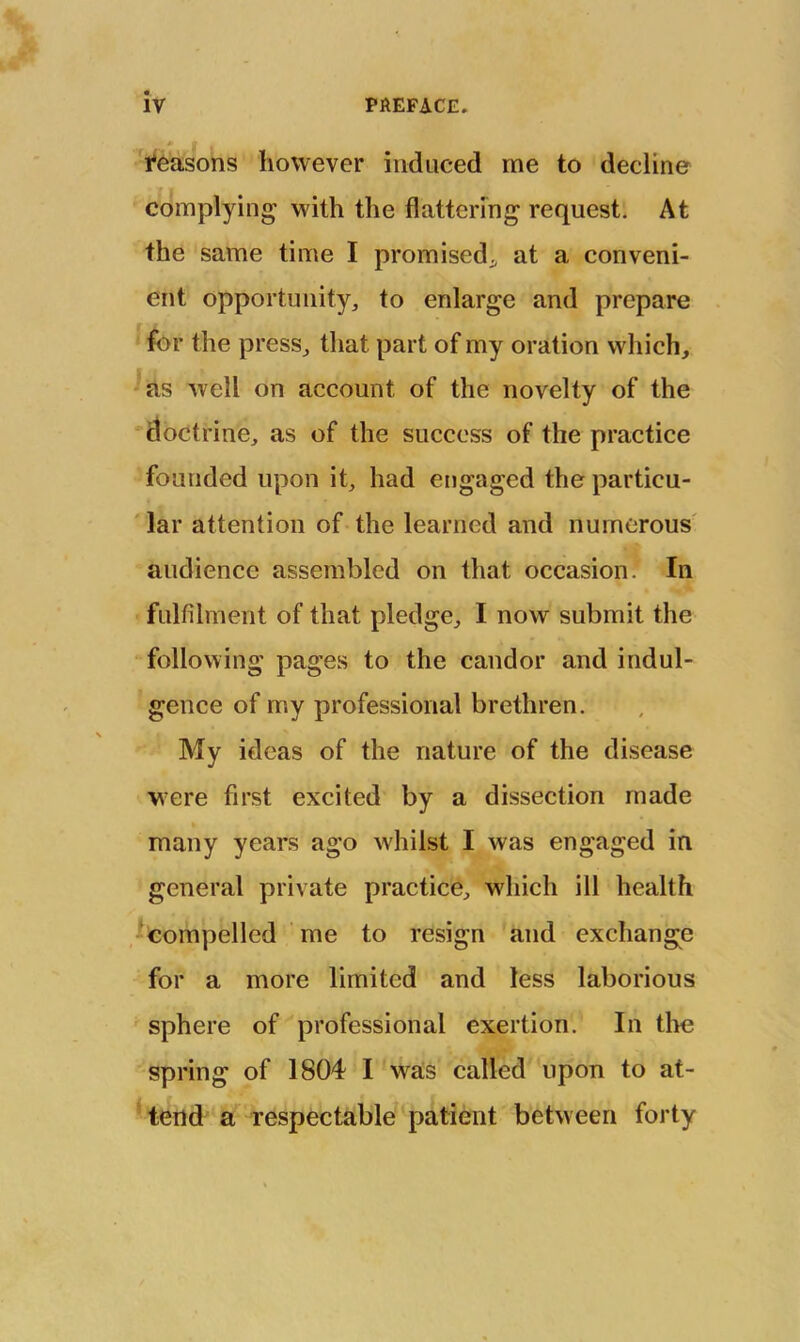 i*easons however induced me to decline complying with the flattering request. At the same time I promised^, at a conveni- ent opportunity, to enlarge and prepare for the press, that part of my oration which, ^as well on account of the novelty of the 'doctrine, as of the success of the practice founded upon it, had engaged the particu- ‘ lar attention of the learned and numerous' audience assembled on that occasion. In fulfilment of that pledge, I now submit the following pages to the candor and indul- gence of my professional brethren. My ideas of the nature of the disease were first excited by a dissection made many years ago whilst I was engaged in general private practice, which ill health ^compelled me to resign and exchange for a more limited and less laborious sphere of professional exertion. In the spring of 1804 I was called upon to at- tend a respectable patient between forty