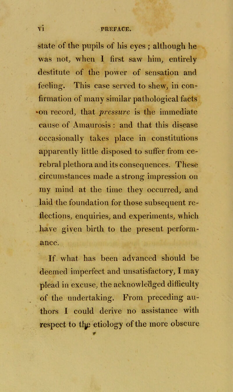 state of the pupils of liis eyes ; although he was notj when 1 first saw him, entirely destitute of the power of sensation and feeling. This case served to shew, in con- firmation of many similar pathological facts •on record, that pressure is the immediate cause of Amaurosis; and that this disease occasionally takes place in constitutions apparently little disposed to suffer from ce- rebral plethora and its consequences. These circumstances made a strong impression on my mind at the time they occurred, and laid the foundation for those subsequent re- flections, enquiries, and experiments, which Jiave given birth to the present perform- ance. If. what has been advanced should be deemed imperfect and unsatisfactory, I may plead in excuse, the acknowledged difficulty of the undertaking. From preceding au- thors I could derive no assistance with respect to tljp etiology of the more obscure