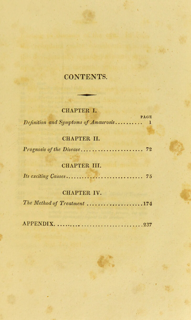 CONTENTS. CHAPTER I. PAGE Definition and Symptoms of Amaurosis 1 CHAPTER II. Prognosis of the Disease 72 CHAPTER III. Its exciting Causes 75 CHAPTER IV. The Method of Treatment 174 APPENDIX 237