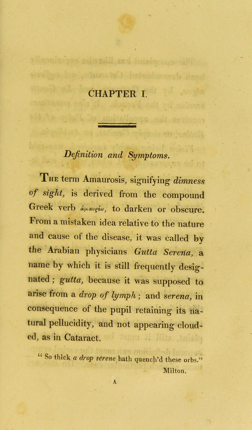 Definition and Si/mptoms. The term Amaurosis^ signifying dimness of sight, is derived from the compound Greek verb to darken or obscure. From a mistaken idea relative to the nature and cause of the disease, it was called by the Arabian physicians Gutta Serena, a name by which it is still frequently desig- nated ; gutta, because it ^2is> supposed to arise from a drop of lymph; and serena, in consequence of the pupil retaining its na- tural pellucidity, and not appearing cloud- ed, as in Cataract. “ So thick a drop serene hath quench’d these orbs.” Milton. A