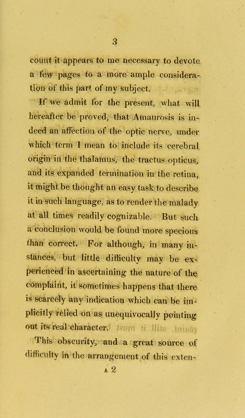 count it appCiirs to me necessary to devote a few^pages to a more ample considera- tion of this part of my subject. . If we admit for the present, M'hat will hereafter be proved, that Amaurosis is in- deed an affection of the optic nerve, under which term 1 mean to include its cerebral origin in the thalamus, the tractus opticus^ and its expanded termination in the retina, it might be thought an easy task to describe it in such language, as to render the malady at all times readily cognizable. But such a conclusion would be found more specious than correct. For although, in many in- stances, but little difficulty may be ex- perienced in ascertaining the nature of the complaint, it sometimes happens that there is scarcely any indication which can be im- plicitly relied on as unequivocally pointing out its real-character. This obscurityp'and a great source of difficulty in the arrangement of this exten- A 2