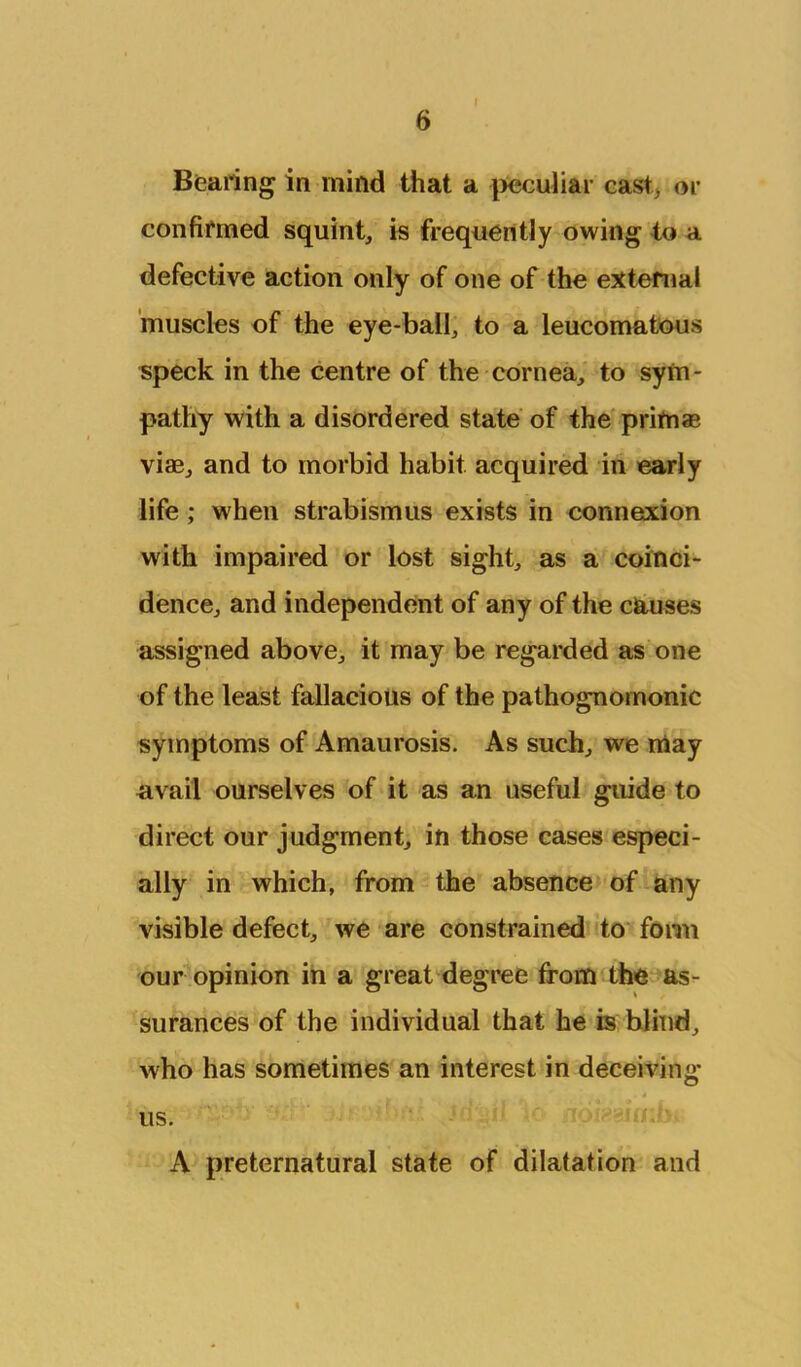 Bearing in mind that a [>eculiai- cast> or confifmed squint, is frequently owing to a defective action only of one of the external 'muscles of the eye-ball, to a leucomatous speck in the centre of the cornea, to sym- pathy with a disordered state of the primas viae, and to morbid habit acquired in early life; when strabismus exists in connexion with impaired or lost sight, as a coinci- dence, and independent of any of the causes assigned above, it may be regarded as one of the least fallacious of the pathognomonic symptoms of Amaurosis. As such, we may avail ourselves of it as an useful guide to direct our judgment, in those cases especi- ally in which, from the absence of any visible defect, we are constrained to fonn our opinion in a great degree from the ^as- surances of the individual that be is blind, who has sometimes an interest in deceiving us. A preternatural state of dilatation and