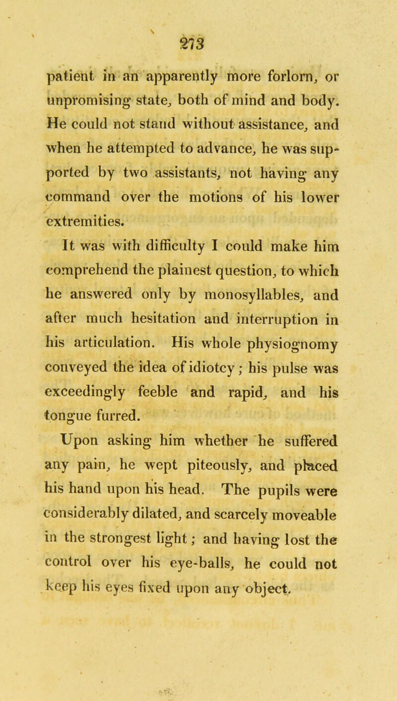 patient in an apparently more forlorn, or unpromising state, both of mind and body. He could not stand without assistance, and when he attempted to advance, he was sup- ported by two assistants, not having any command over the motions of his lower extremities. It was with difficulty I could make him comprehend the plainest question, to which he answered only by monosyllables, and after much hesitation and interruption in his articulation. His whole physiognomy conveyed the idea of idiotcy; his pulse was exceedingly feeble and rapid, and his tongue furred. Upon asking him whether he suffered any pain, he wept piteously, and placed his hand upon his head. The pupils were considerably dilated, and scarcely moveable in the strongest light; and having lost the control over his eye-balls, he could not keep his eyes fixed upon any object.