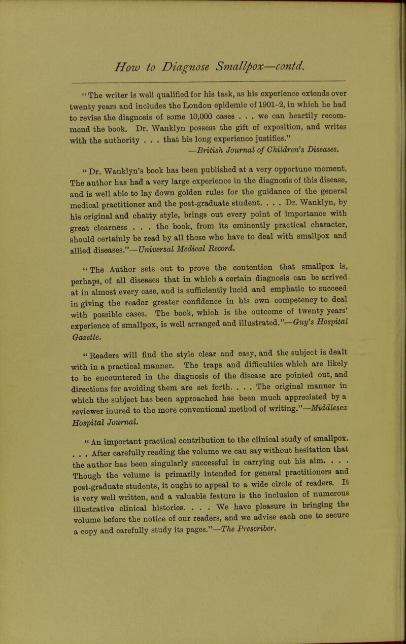 How to Diagnose Smallpox—contd.  The writer is well qualified for his task, as his experience extends over twenty years and includes the London epidemic of 1901-2, in which he had to revise the diagnosis of some 10,000 cases ... we can heartily recom- mend the book. Dr. Wanklyn possess the gift of exposition, and writes with the authority . . . that his long experience justifies. —British Journal of Children's Diseases.  Dr. Wanklyn's book has been published at a very opportune moment. The author has had a very large experience in the diagnosis of this disease, and is well able to lay down golden rules for the guidance of the general medical practitioner and the post-graduate student. ... Dr. Wanklyn, by his original and chatty style, brings out every point of importance with great clearness ... the book, from its eminently practical character, should certainly be read by all those who have to deal with smallpox and allied diseases.—Universal Medical Record.  The Author sets out to prove the contention that smallpox is, perhaps, of all diseases that in which a certain diagnosis can be arrived at in almost every case, and is sufficiently lucid and emphatic to succeed in giving the reader greater confidence in his own competency to deal with possible cases. The book, which is the outcome of twenty years' experience of smallpox, is well arranged and illustrated.^-Gtty's Hospital Gazette.  Headers will find the style clear and easy, and the subject is dealt with in a practical manner. The traps and difficulties which are likely to be encountered in the diagnosis of the disease are pointed out, and directions for avoiding them are set forth. ... The original manner in which the subject has been approached has been much appreciated by a reviewer inured to the more conventional method of writing.—Middlesex Hospital Journal.  An important practical contribution to the clinical study of smallpox. After carefully reading the volume we can say without hesitation that the author has been singularly successful in carrying out his aim. . . . Though the volume is primarily intended for general practitioners and post-graduate students, it ought to appeal to a wide circle of readers. It is very well written, and a valuable feature is the inclusion of numerous illustrative clinical histories. ... We have pleasure in bringing the volume before the notice of our readers, and we advise each one to secure a copy and carefully study its pages.—The Prescriber.