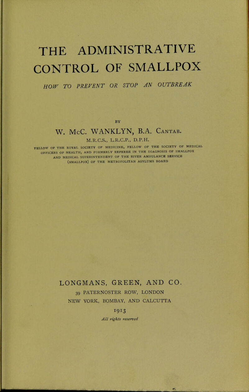 CONTROL OF SMALLPOX HOW TO PREVENT OR STOP AN OUTBREAK BY W. McC. WANKLYN, B.A. Cantab. M.R.C.S., L.R.C.P., D.P.H. FELLOW OF THE ROYAL SOCIETY OF MEDICINE, FELLOW OF THE SOCIETY OF MEDICAL OFFICERS OF HEALTH, AND FORMERLY REFEREE IN THE DIAGNOSIS OF SMALLPOX AND MEDICAL SUPERINTENDENT OF THE RIVER AMBULANCE SERVICE (SMALLPOX) OF THE METROPOLITAN ASYLUMS BOARD LONGMANS, GREEN, AND CO. 39 PATERNOSTER ROW, LONDON NEW YORK, BOMBAY, AND CALCUTTA 1913 All rights reserved