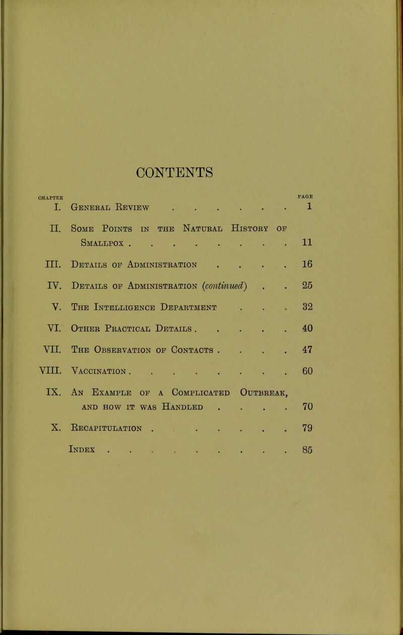 CONTENTS CHAPTER PAGE I. General Eeview 1 II. Some Points in the Natubal History of Smallpox 11 III. Details op Administration .... 16 IV. Details op Administration (continued) . . 25 V. The Intelligence Department ... 32 VI. Other Practical Details 40 VII. The Observation of Contacts .... 47 VIII. Vaccination 60 IX. An Example of a Complicated Outbreak, AND HOW IT WAS HANDLED .... 70 X. Eecapitulation . 79 Index 85