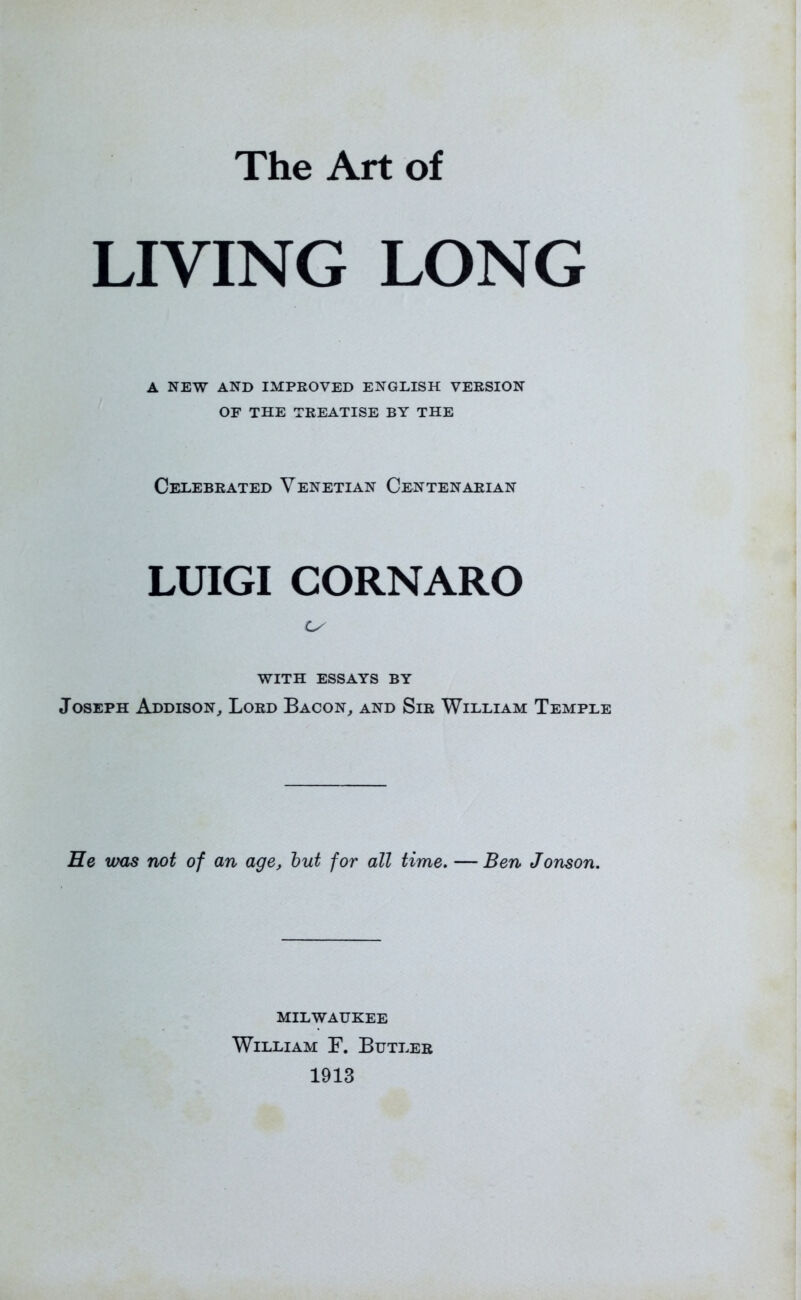 The Art of LIVING LONG A NEW AND IMPROVED ENGLISH VERSION OF THE TREATISE BY THE Celebrated Venetian Centenarian LUIGI CORNARO Ls WITH ESSAYS BY Joseph Addison, Lord Bacon, and Sir William Temple He vms not of an age, but for all time. — Ben Jonson. MILWAUKEE William F. Butler 1913