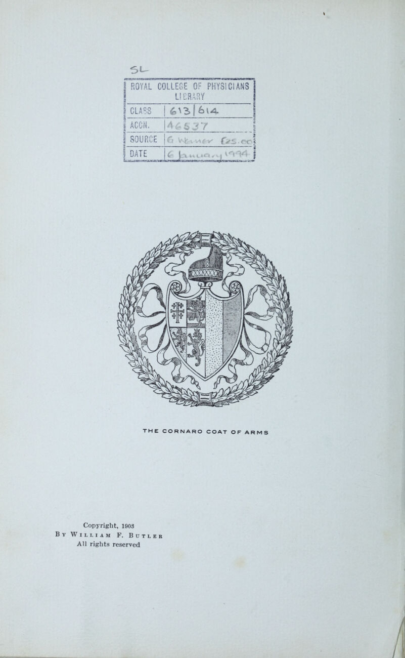 | ROYAL COLLEGE OF PHYSICIANS LIBRARY I CLASS l | ACCN. 146 637 | SOURCE ft j DATE • i, 1 j' | THE CORNARO COAT OF ARMS Copyright, 1903 By William F. Butler All rights reserved