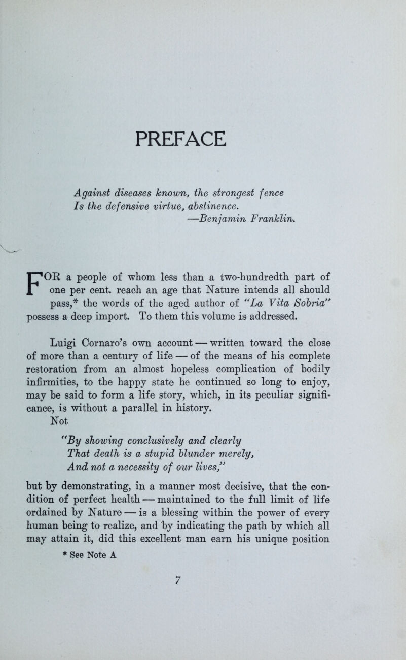PREFACE Against diseases known, the strongest fence Is the defensive virtue, abstinence. —Benjamin Franklin. FOR a people of whom less than a two-hundredth part of one per cent, reach an age that Nature intends all should pass,* the words of the aged author of “La Vita Sobria” possess a deep import. To them this volume is addressed. Luigi Cornaro’s own account — written toward the close of more than a century of life — of the means of his complete restoration from an almost hopeless complication of bodily infirmities, to the happy state he continued so long to enjoy, may he said to form a life story, which, in its peculiar signifi- cance, is without a parallel in history. Not “By showing conclusively and clearly That death is a stupid blunder merely. And not a necessity of our lives,” but by demonstrating, in a manner most decisive, that the con- dition of perfect health — maintained to the full limit of life ordained by Nature — is a blessing within the power of every human being to realize, and by indicating the path by which all may attain it, did this excellent man earn his unique position ♦ See Note A