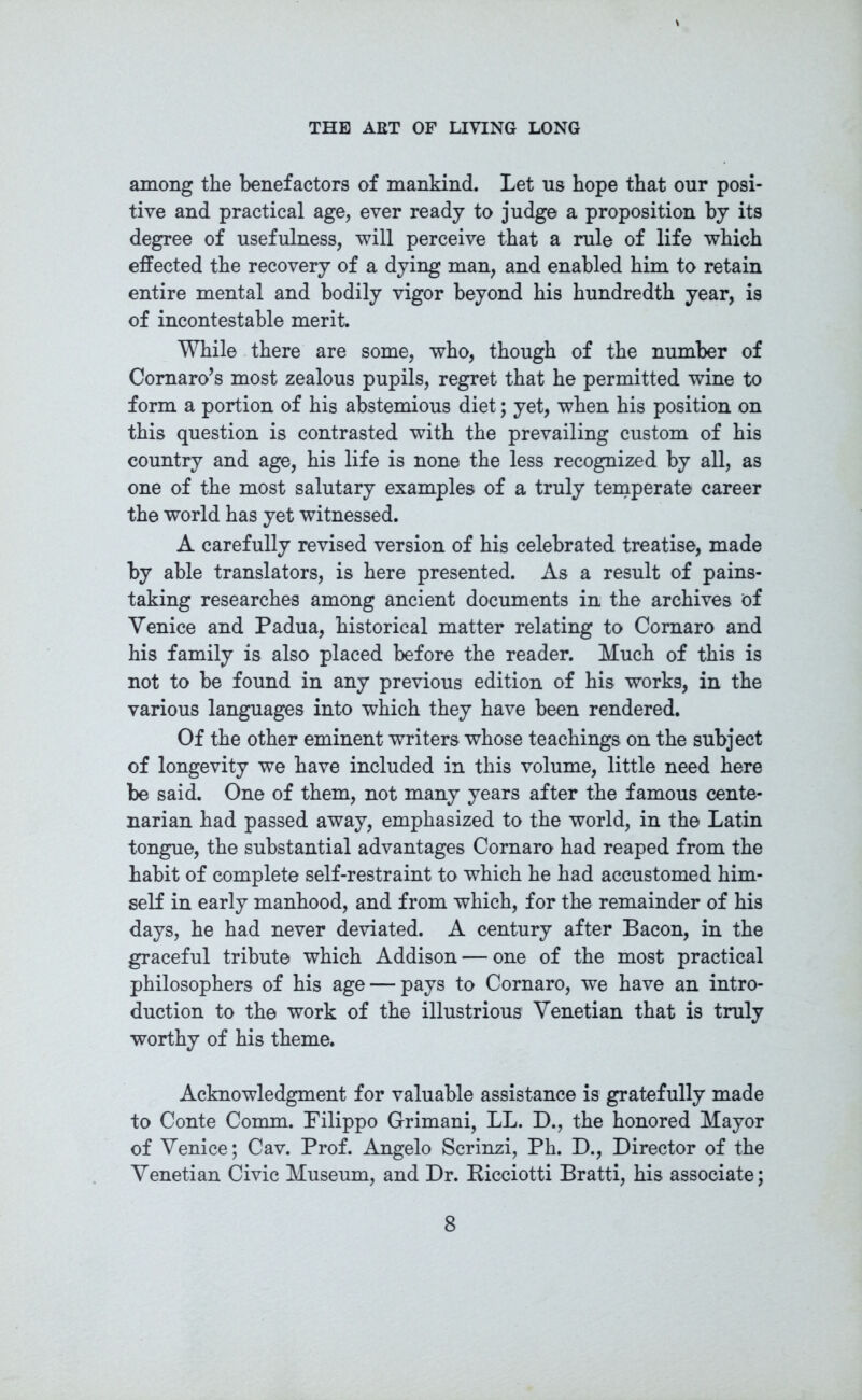 among the benefactors of mankind. Let us hope that our posi- tive and practical age, ever ready to judge a proposition by its degree of usefulness, will perceive that a rule of life which effected the recovery of a dying man, and enabled him to retain entire mental and bodily vigor beyond his hundredth year, is of incontestable merit. While there are some, who, though of the number of Cornaro’s most zealous pupils, regret that he permitted wine to form a portion of his abstemious diet; yet, when his position on this question is contrasted with the prevailing custom of his country and age, his life is none the less recognized by all, as one of the most salutary examples of a truly temperate career the world has yet witnessed. A carefully revised version of his celebrated treatise, made by able translators, is here presented. As a result of pains- taking researches among ancient documents in the archives of Venice and Padua, historical matter relating to Comaro and his family is also placed before the reader. Much of this is not to be found in any previous edition of his works, in the various languages into which they have been rendered. Of the other eminent writers whose teachings on the subject of longevity we have included in this volume, little need here be said. One of them, not many years after the famous cente- narian had passed away, emphasized to the world, in the Latin tongue, the substantial advantages Cornaro had reaped from the habit of complete self-restraint to which he had accustomed him- self in early manhood, and from which, for the remainder of his days, he had never deviated. A century after Bacon, in the graceful tribute which Addison — one of the most practical philosophers of his age — pays to Cornaro, we have an intro- duction to the work of the illustrious Venetian that is truly worthy of his theme. Acknowledgment for valuable assistance is gratefully made to Conte Comm. Filippo Grimani, LL. D., the honored Mayor of Venice; Cav. Prof. Angelo Scrinzi, Ph. D., Director of the Venetian Civic Museum, and Dr. Ricciotti Bratti, his associate;