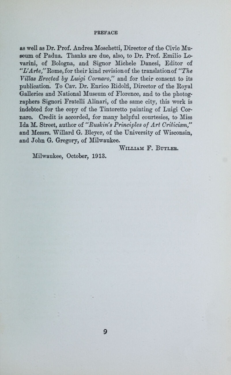 as well as Dr. Prof. Andrea Moschetti, Director of the Civic Mu- seum of Padua. Thanks are due, also, to Dr. Prof. Emilio Lo- varini, of Bologna, and Signor Michele Danesi, Editor of “L’Arte,” Rome, for their kind revision of the translation of The Villas Erected by Luigi Cornaro,” and for their consent to its publication. To Cav. Dr. Enrico Ridolfi, Director of the Royal Galleries and National Museum of Florence, and to the photog- raphers Signori Eratelli Alinari, of the same city, this work is indebted for the copy of the Tintoretto painting of Luigi Cor- naro. Credit is accorded, for many helpful courtesies, to Miss Ida M. Street, author of ffEusJcins Principles of Art Criticism,” and Messrs. Willard G. Bleyer, of the University of Wisconsin, and John G. Gregory, of Milwaukee. William F. Butler. Milwaukee, October, 1913.