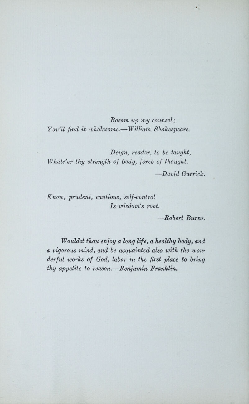 Bosom up my counsel; You’ll find it wholesome.—William Shakespeare. Deign, reader, to he taught, Whate’er thy strength of body, force of thought. —David Garrick. Know, prudent, cautious, self-control Is wisdom’s root. —Robert Bums. Wouldst thou enjoy a long life, a healthy body, and a vigorous mind, and be acquainted also with the won- derful works of God, labor in the first place to bring thy appetite to reason.—Benjamin Franklin.