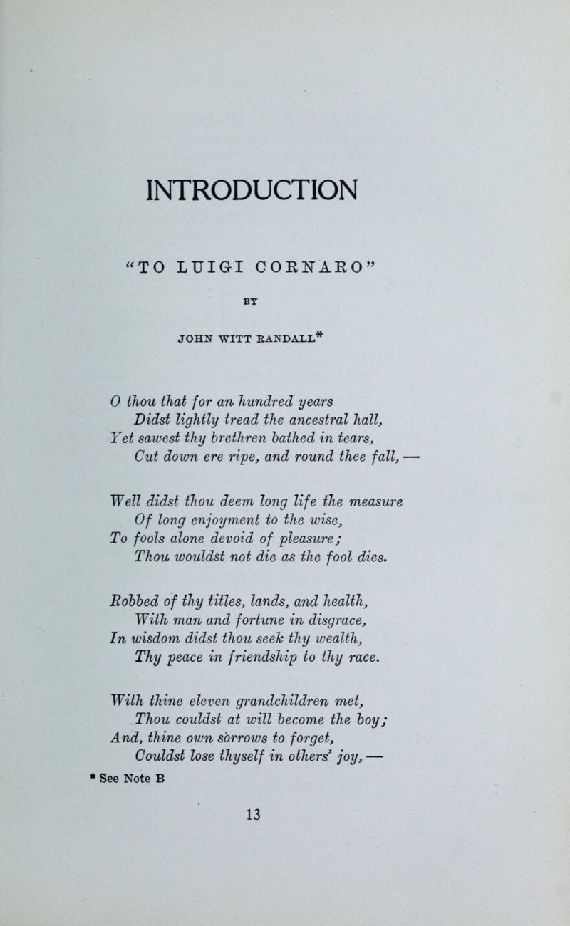 INTRODUCTION “TO LUIGI COEUAEO” BY JOHN WITT RANDALL* 0 thou that for an hundred years Didst lightly tread the ancestral hall, Yet sawest thy brethren bathed in tears, Cut down ere ripe, and round thee fall, — Well didst thou deem long life the measure Of long enjoyment to the wise, To fools alone devoid of pleasure; Thou wouldst not die as the fool dies. Bobbed of thy titles, lands, and health. With man and fortune in disgrace. In wisdom didst thou seek thy wealth. Thy peace in friendship to thy race. With thine eleven grandchildren met, Thou couldst at will become the boy; And, thine own sorrows to forget, Couldst lose thyself in others’ joy, — * See Note B
