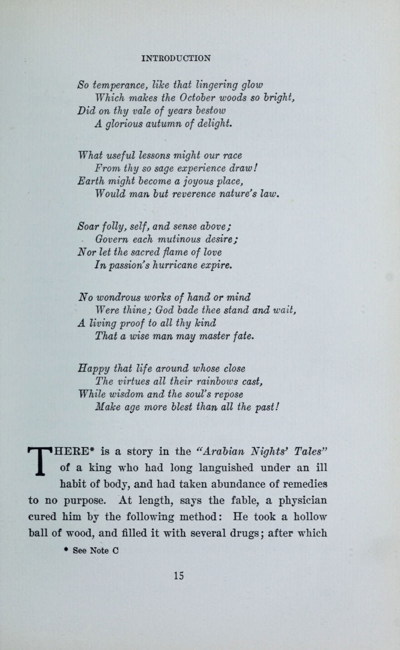 So temperance, like that lingering glow Which makes the October woods so bright. Did on thy vale of years bestow A glorious autumn of delight. What useful lessons might our race From thy so sage experience draw! Earth might become a joyous place. Would man but reverence nature's law. Soar folly, self, and sense above; Govern each mutinous desire; Nor let the sacred flame of love In passions hurricane expire. No wondrous works of hand or mind Were thine; God bade thee stand and wait, A living proof to all thy kind That a wise man may master fate. Happy that life around whose close The virtues all their rainbows cast. While wisdom and the soul's repose Make age more blest than all the past! THERE* is a story in the “Arabian Nights’ Tales’’ of a king who had long languished under an ill habit of body, and had taken abundance of remedies to no purpose. At length, says the fable, a physician cured him by the following method: He took a hollow ball of wood, and filled it with several drugs; after which • See Note C