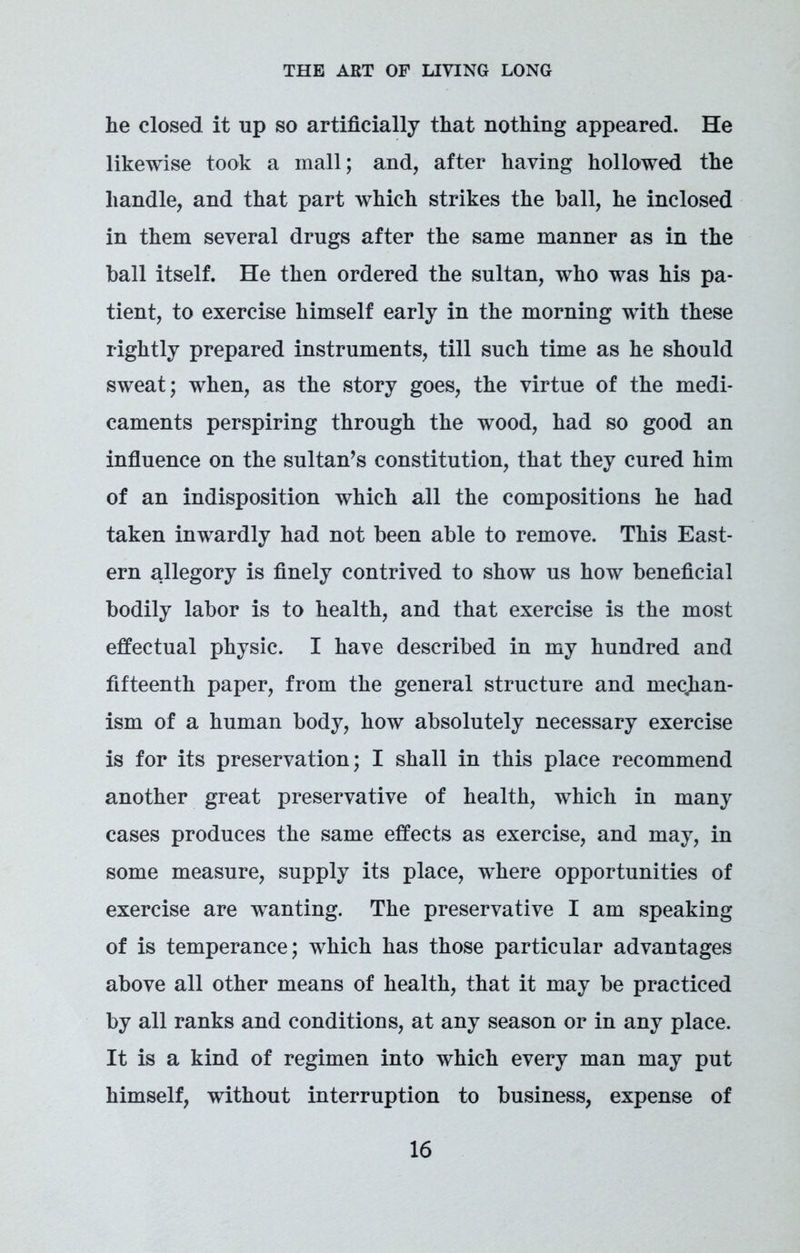 he closed it up so artificially that nothing appeared. He likewise took a mall; and, after having hollowed the handle, and that part which strikes the ball, he inclosed in them several drugs after the same manner as in the ball itself. He then ordered the sultan, who was his pa* tient, to exercise himself early in the morning with these rightly prepared instruments, till such time as he should sweat; when, as the story goes, the virtue of the medi- caments perspiring through the wood, had so good an influence on the sultan’s constitution, that they cured him of an indisposition which all the compositions he had taken inwardly had not been able to remove. This East- ern allegory is finely contrived to show us how beneficial bodily labor is to health, and that exercise is the most effectual physic. I have described in my hundred and fifteenth paper, from the general structure and mechan- ism of a human body, how absolutely necessary exercise is for its preservation; I shall in this place recommend another great preservative of health, which in many cases produces the same effects as exercise, and may, in some measure, supply its place, where opportunities of exercise are wanting. The preservative I am speaking of is temperance; which has those particular advantages above all other means of health, that it may be practiced by all ranks and conditions, at any season or in any place. It is a kind of regimen into which every man may put himself, without interruption to business, expense of