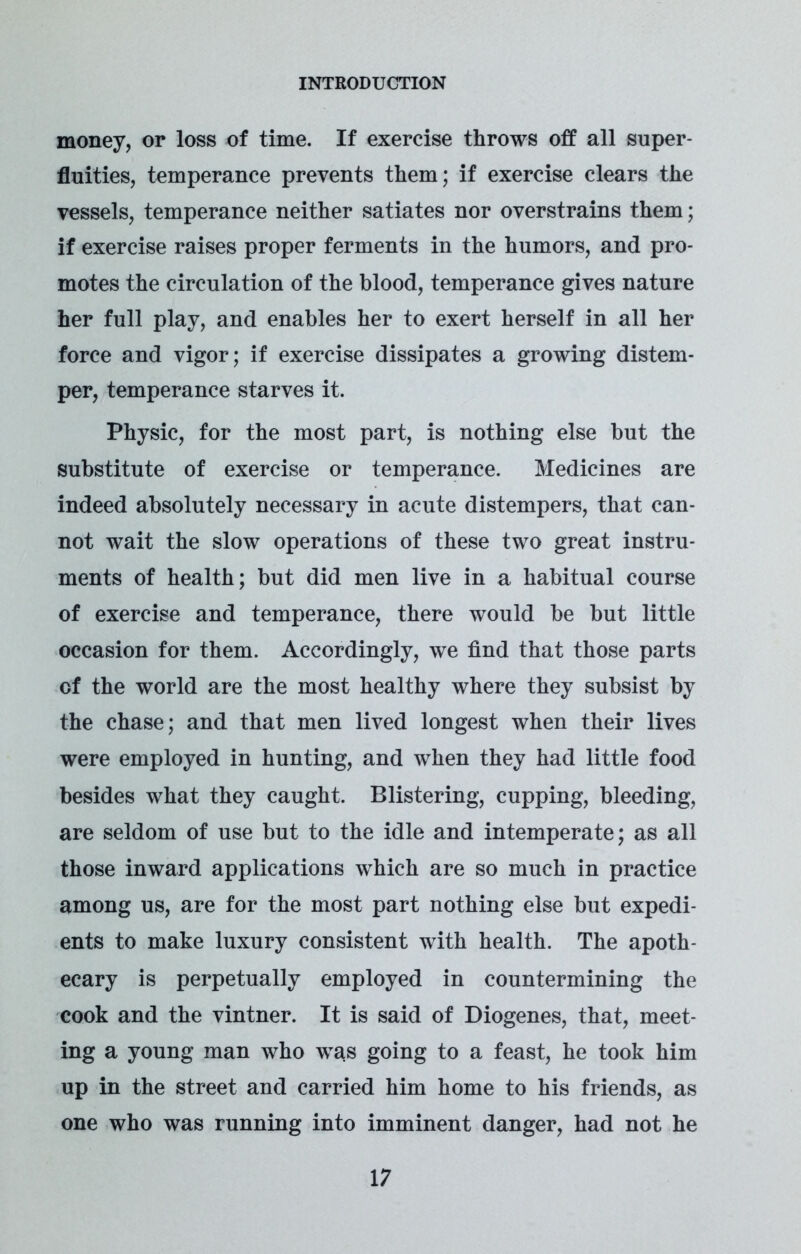 money, or loss of time. If exercise throws off all super- fluities, temperance prevents them; if exercise clears the vessels, temperance neither satiates nor overstrains them; if exercise raises proper ferments in the humors, and pro- motes the circulation of the blood, temperance gives nature her full play, and enables her to exert herself in all her force and vigor; if exercise dissipates a growing distem- per, temperance starves it. Physic, for the most part, is nothing else but the substitute of exercise or temperance. Medicines are indeed absolutely necessary in acute distempers, that can- not wait the slow operations of these two great instru- ments of health; but did men live in a habitual course of exercise and temperance, there would be but little occasion for them. Accordingly, we find that those parts of the world are the most healthy where they subsist by the chase; and that men lived longest when their lives were employed in hunting, and when they had little food besides what they caught. Blistering, cupping, bleeding, are seldom of use but to the idle and intemperate; as all those inward applications which are so much in practice among us, are for the most part nothing else but expedi- ents to make luxury consistent with health. The apoth- ecary is perpetually employed in countermining the cook and the vintner. It is said of Diogenes, that, meet- ing a young man who was going to a feast, he took him up in the street and carried him home to his friends, as one who was running into imminent danger, had not he