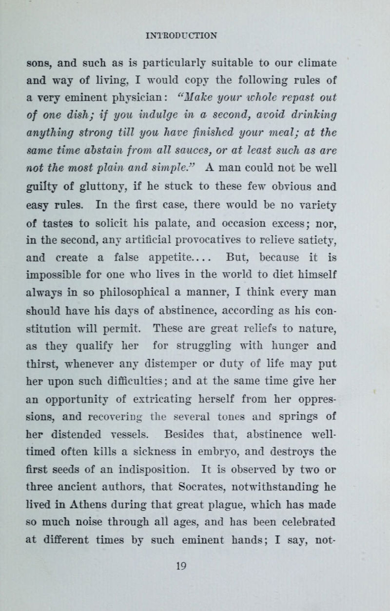 sons, and such as is particularly suitable to our climate and way of living, I would copy the following rules of a very eminent physician: “Make your icliole repast out of one dish; if you indulge in a second, avoid drinking anything strong till you have finished your meal; at the same time abstain from all sauces, or at least such as are not the most plain and simple ” A man could not be well guilty of gluttony, if he stuck to these few obvious and easy rules. In the first case, there would be no variety of tastes to solicit his palate, and occasion excess; nor, in the second, any artificial provocatives to relieve satiety, and create a false appetite But, because it is impossible for one who lives in the world to diet himself always in so philosophical a manner, I think every man should have his days of abstinence, according as his con- stitution will permit. These are great reliefs to nature, as they qualify her for struggling with hunger and thirst, whenever any distemper or duty of life may put her upon such difficulties; and at the same time give her an opportunity of extricating herself from her oppres- sions, and recovering the several tones and springs of her distended vessels. Besides that, abstinence well- timed often kills a sickness in embryo, and destroys the first seeds of an indisposition. It is observed by two or three ancient authors, that Socrates, notwithstanding he lived in Athens during that great plague, which has made so much noise through all ages, and has been celebrated at different times by such eminent hands; I say, not-