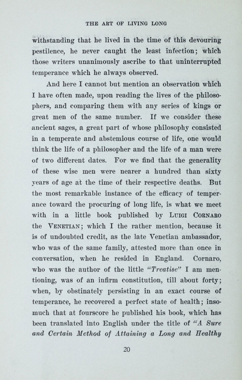 withstanding that he lived in the time of this devouring pestilence, he never caught the least infection; which those writers unanimously ascribe to that uninterrupted temperance which he always observed. And here I cannot but mention an observation which I have often made, upon reading the lives of the philoso- phers, and comparing them with any series of kings or great men of the same number. If we consider these ancient sages, a great part of whose philosophy consisted in a temperate and abstemious course of life, one would think the life of a philosopher and the life of a man were of two different dates. For we find that the generality of these wise men were nearer a hundred than sixty years of age at the time of their respective deaths. But the most remarkable instance of the efficacy of temper- ance toward the procuring of long life, is what we meet with in a little book published by Luigi Cornaro the Venetian; which I the rather mention, because it is of undoubted credit, as the late Venetian ambassador, who was of the same family, attested more than once in conversation, when he resided in England. Cornaro, who was the author of the little “Treatise” I am men- tioning, was of an infirm constitution, till about forty; when, by obstinately persisting in an exact course of temperance, he recovered a perfect state of health; inso- much that at fourscore he published his book, which has been translated into English under the title of “A Sure and Certain Method of Attaining a Long and Healthy