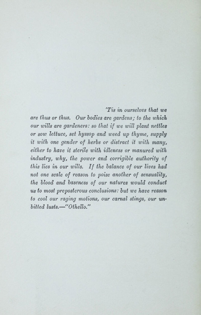 'Tis in ourselves that we are thus or thus. Our todies are gardens; to the ivhich our wills are gardeners: so that if we will plant nettles or sow lettuce, set hyssop and weed up thyme, supply it with one gender of herts or distract it with many, either to have it sterile with idleness or manured with industry, why, the power and corrigible authority of this lies in our wills. If the balance of our lives had not one scale of reason to poise another of sensuality, the blood and baseness of our natures would conduct us to most preposterous conclusions: but we have reason to cool our raging motions, our carnal stings, our un- bitted lusts.—“Othello.”