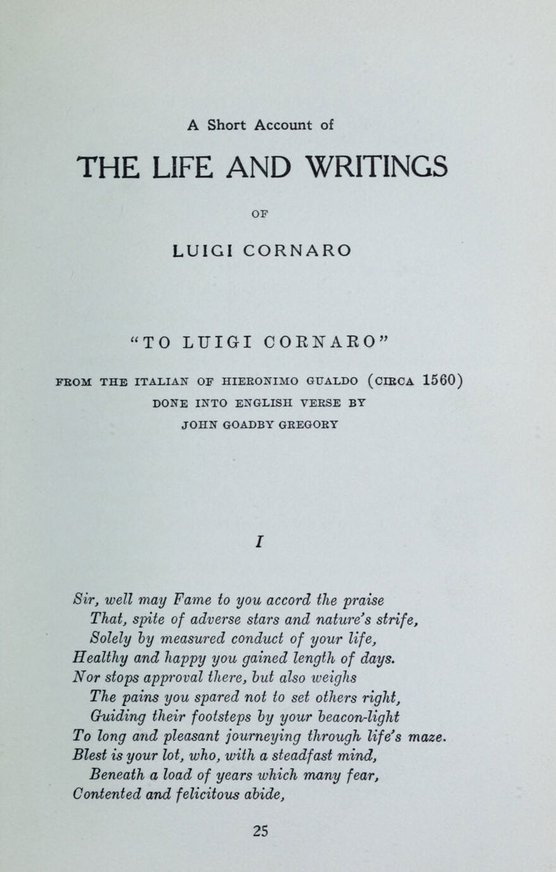 A Short Account of THE LIFE AND WRITINGS OF LUIGI CORNARO “TO LUIGI CORUARO” FROM THE ITALIAN OF HIERONIMO GUALDO (CIRCA 1560) DONE INTO ENGLISH VERSE BY JOHN GOADBY GREGORY I Sir, well may Fame to you accord the praise That, spite of adverse stars and nature's strife. Solely by measured conduct of your life. Healthy and happy you gained length of days. Nor stops app'oval there, but also weighs The pains you spared not to set others right, Guiding their footsteps by your beacon-light To long and pleasant journeying through life's maze. Blest is your lot, who, with a steadfast mind, Beneath a load of years which many fear, Contented and felicitous abide,