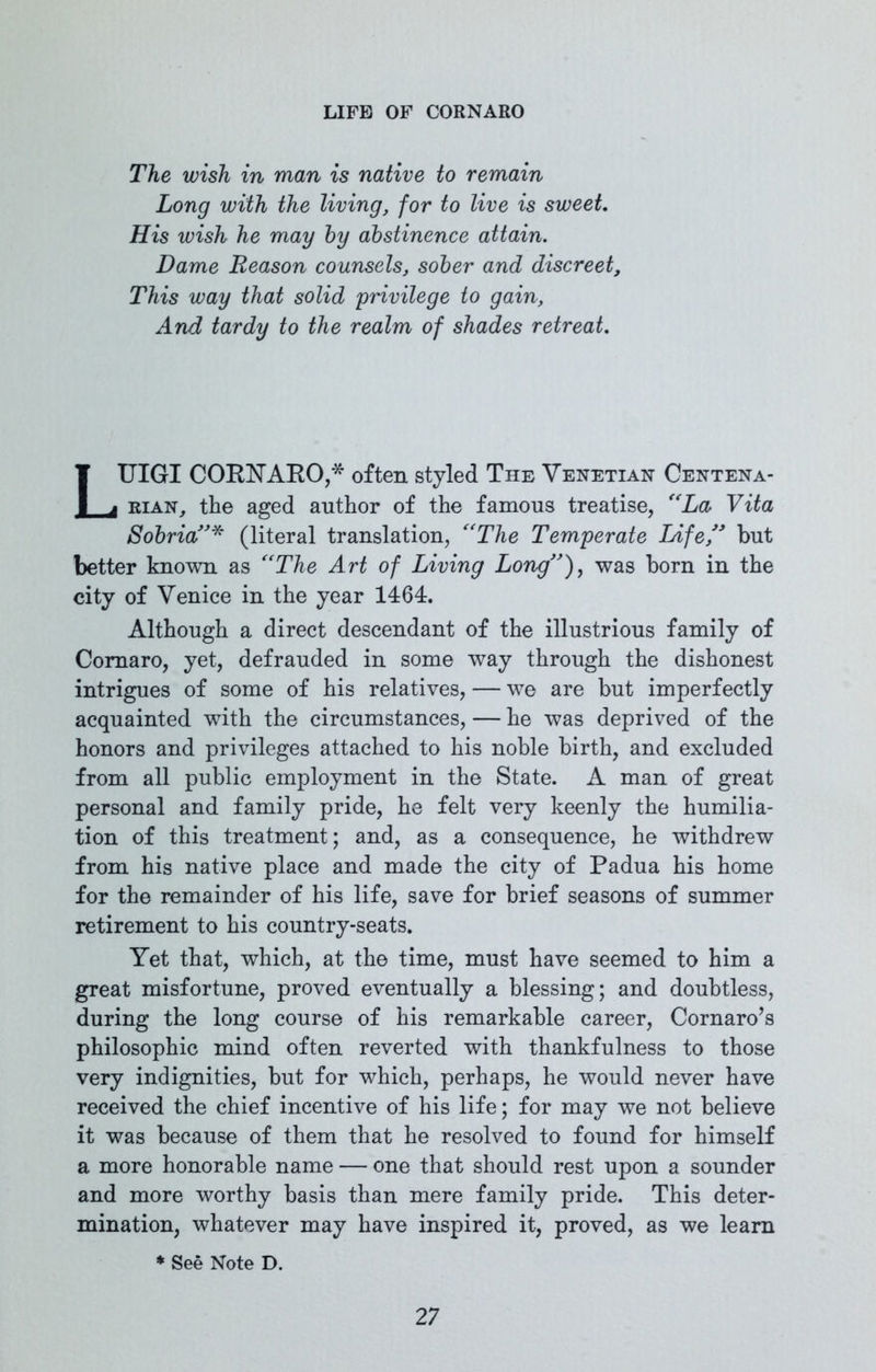 The wish in man is native to remain Long with the living, for to live is sweet. His wish he may by abstinence attain. Dame Reason counsels, sober and discreet. This way that solid privilege to gain. And tardy to the realm of shades retreat. LUIGI COENAEO,* often styled The Venetian Centena- rian, the aged author of the famous treatise, “La, Vita Sobria(literal translation, “The Temperate Life ” but better known as “The Art of Living Long”), was born in the city of Venice in the year 1464. Although a direct descendant of the illustrious family of Comaro, yet, defrauded in some way through the dishonest intrigues of some of his relatives, — we are but imperfectly acquainted with the circumstances, — he was deprived of the honors and privileges attached to his noble birth, and excluded from all public employment in the State. A man of great personal and family pride, he felt very keenly the humilia- tion of this treatment ; and, as a consequence, he withdrew from his native place and made the city of Padua his home for the remainder of his life, save for brief seasons of summer retirement to his country-seats. Yet that, which, at the time, must have seemed to him a great misfortune, proved eventually a blessing; and doubtless, during the long course of his remarkable career, Cornaro’s philosophic mind often reverted with thankfulness to those very indignities, but for which, perhaps, he would never have received the chief incentive of his life; for may we not believe it was because of them that he resolved to found for himself a more honorable name — one that should rest upon a sounder and more worthy basis than mere family pride. This deter- mination, whatever may have inspired it, proved, as we learn * See Note D.