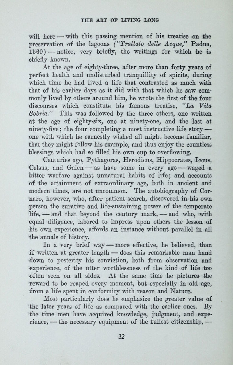 will here — with this passing mention of his treatise on the preservation of the lagoons (“Trattato delle Acque ” Padua, 1560)—notice, very briefly, the writings for which he is chiefly known. At the age of eighty-three, after more than forty years of perfect health and undisturbed tranquillity of spirits, during which time he had lived a life that contrasted as much with that of his earlier days as it did with that which he saw com- monly lived by others around him, he wrote the first of the four discourses which constitute his famous treatise, “La, Vita Sobria” This was followed by the three others, one written at the age of eighty-six, one at ninety-one, and the last at ninety-five; the four completing a most instructive life story — one with which he earnestly wished all might become familiar, that they might follow his example, and thus enjoy the countless blessings which had so filled his own cup to overflowing. Centuries ago, Pythagoras, Herodicus, Hippocrates, Iccus, Celsus, and Galen — as have some in every age — waged a bitter warfare against unnatural habits of life; and accounts of the attainment of extraordinary age, both in ancient and modern times, are not uncommon. The autobiography of Cor- naro, however, who, after patient search, discovered in his own person the curative and life-sustaining power of the temperate life, — and that beyond the century mark, — and who, with equal diligence, labored to impress upon others the lesson of his own experience, affords an instance without parallel in all the annals of history. In a very brief way — more effective, he believed, than if written at greater length — does this remarkable man hand down to posterity his conviction, both from observation and experience, of the utter worthlessness of the kind of life too often seen on all sides. At the same time he pictures the reward to be reaped every moment, but especially in old age, from a life spent in conformity with reason and Nature. Most particularly does he emphasize the greater value of the later years of life as compared with the earlier ones. By the time men have acquired knowledge, judgment, and expe- rience, — the necessary equipment of the fullest citizenship, —