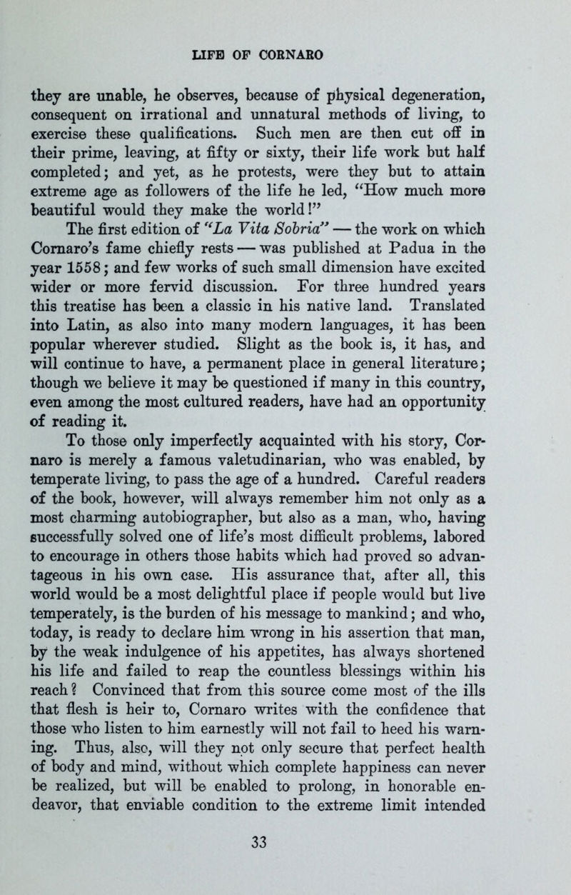 they are unable, he observes, because of physical degeneration, consequent on irrational and unnatural methods of living, to exercise these qualifications. Such men are then cut off in their prime, leaving, at fifty or sixty, their life work but half completed; and yet, as he protests, were they but to attain extreme age as followers of the life he led, “How much more beautiful would they make the world !” The first edition of ‘‘La, Vita Sobria” — the work on which Comaro’s fame chiefly rests — was published at Padua in the year 1558; and few works of such small dimension have excited wider or more fervid discussion. For three hundred years this treatise has been a classic in his native land. Translated into Latin, as also into many modem languages, it has been popular wherever studied. Slight as the book is, it has, and will continue to have, a permanent place in general literature; though we believe it may be questioned if many in this country, even among the most cultured readers, have had an opportunity of reading it. To those only imperfectly acquainted with his story, Cor- naro is merely a famous valetudinarian, who was enabled, by temperate living, to pass the age of a hundred. Careful readers of the book, however, will always remember him not only as a most charming autobiographer, but also as a man, who, having successfully solved one of life’s most difficult problems, labored to encourage in others those habits which had proved so advan- tageous in his own case. His assurance that, after all, this world would be a most delightful place if people would but live temperately, is the burden of his message to mankind; and who, today, is ready to declare him wrong in his assertion that man, by the weak indulgence of his appetites, has always shortened his life and failed to reap the countless blessings within his reach ? Convinced that from this source come most of the ills that flesh is heir to, Comaro writes with the confidence that those who listen to him earnestly will not fail to heed his warn- ing. Thus, also, will they not only secure that perfect health of body and mind, without which complete happiness can never be realized, but will be enabled to prolong, in honorable en- deavor, that enviable condition to the extreme limit intended
